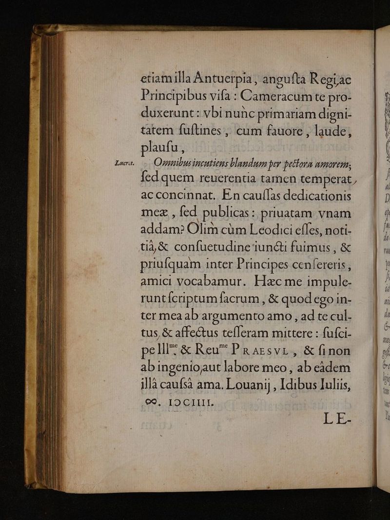 Zucrit. etiamilla Antuerpia, angufta Regiac Principibus vifa : Cameracum te pro- duxerunt: vbi nunc primariam digni- plau fu, Ovnnibus incutiens blandum per betlora aenarem; acconcinnat. En cauílas dedicationis mez , fed publicas: priuatam vnam addam? Olim cüm Leodici effes, noti- ti4&amp; confuetudine iuncti fuimus , &amp; priufquam inter Principes cenfereris , amici Vocabamur. Hzc me impule- runtícriptum facrum , &amp; quod ego in- ter mea ab argumento amo , ad te cul. tus, &amp; affectus tefleram mittere : fuíci- pell? &amp; Reu PRaazsvr, &amp;finon abingeniojaut labore meo, ab eàdem illà caufsà ama. Louanij , Idibus Iuliis, :ed. 19 QIILT. L E- - —