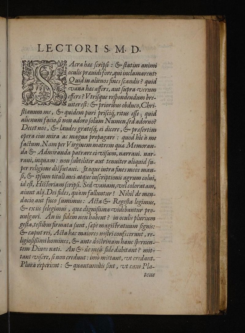 cI2ESMQUTQORHROESSS NBSDX , AN D Aca hac Jfevibfi : Gv flatiu animi KE C Y US oculis prauidifovequiinclaenarent: b. WS NAJA. Sat rA us NL QD GIU IM Mirmos fines fcamdis ? quid 723) V WV JR x» CUAHA hac offers, aut [ubra comrum | GN E» Kio) effers ? Virifque vefhoudendum bre- z SLZCIKGNULA S 1t ry pf): Gr briovibus obduo,Clhrri- (| Fiamma me, &amp;- quidem puri prifcis, vitus offe quid | | liess facio fi tam adoro folum Numen, fed adorno? Detit uos , &amp; laudes Ar'ate( s, el dicere , &amp; bvefevtim Opeva etus mira. nc magum propagure :: quod híc» se factum.Nuam per Vireinem matrem qua Mesmorga- da &amp;- Admiramda patrare eicuifuan, arva. nav- Vai HHaHaom : non [abtiliter aut. tenaitev nliquid [a per veligione disfutaui.. ftaque intrafines mcos ummn- ff &amp; iffum tituli zac mtquee iofpriptionis mgvusm colui, id eff, Hisfovinen [cribft. Sed cumnazn, d cdi niunt alj.Deifides, quz fallautur | Nülil de nzn- dacio gut fuco [numimm: Adla G- Regefla legizaus, Ge ex iis [elegisnus , qua disnifüummcuiebantur jro- uttloari. Ag iis fides non habent ?.- im oculis plurium — Btflastefhibus frmotu funt , fap) magistratum frenis: — (0 Cvmnputrei, AGlalar maiores nofiri comfizerunt , ve- | leiofiffizn homines , &amp; mute doctrinam hanc fpernen-— [o dum Diuosati. Am G desmtà fide dubitant ?- guit» — | — an cutfere, [i 0n eerumt : ion mittat, cut credant. — |— Phu Veprviemt : e quautunmis fimt , cut cuz Pla- l £oue