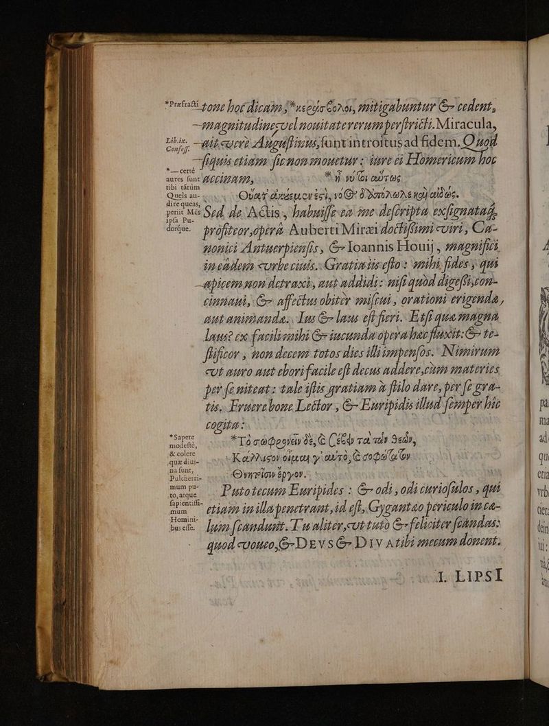 rfe 105p for d) ueppa Goa, Hribigtbumttr rm cedent, —.| -mugpitudimseorl nouitatererum perftrici Miracula, — | ut cot? d5opnfrims fapvan troitusad fidem. Qu | |t fitis etiam fiemon mouetur / ime &amp;i Elogerizum hoy nina ACIE TIL, * vi yu (oi Q6 Chis 2 Reque Ova aod £cl, vo G2 0 DEA et) idc. pos Ma Sod. de A Chis s habwil]e sa jme deferipta exfignataa, iw. $yvofifror,ópiri- ubera Miraa doctiffumi viri , Caa- sonici Autaerpien[is , &amp; Yoannis Houij , zzagpifiri ip endeg cube ciuis. Gratimiseflo : anihi fides y qui apicem uon detras, nut addidi: vifi quod digeffisron- cinia, Ge affectus obiter smifttii , ormtiomi erigenda, aut anieaunda. Ius &amp; laus efl fieri. Etfi quasnagna laus? cx facili sihi Giucumdu pira daz fluxit: t2- ffifizov , tnam deseen totos dlies illiismpen[os. Nimirum cut muro aut ebori facile efl decus mddleve,cttim mutevies jer fà niteat z tnde iflis geatinmm à füilo dave, pev [e gva- Lib.ix. Confeff. ^ dis. * Sapete modefté, -&amp; colere qua diui» na funt, Pulcherri- mum pu- .to, atque mum -Homint- bus effe. Eruerebone Lelor , &amp;- Euripidis illud feupev his 77,477 NN un Wat | *Tà cé Deoravós, C (, edv TX. v8) Se2V, | -KatusoV opted y. ou/r0; C doe (o. (oy Qureiavipyor. MN y Putoteeum Euripides : &amp; odi , odi eriofulos , quii luin fpanduai. Tu alitér,cut tuto &amp; feliciter fetndas: quod cuouto,S- DEv s &amp; D1v A tibi amezum donent. I. LIPSI