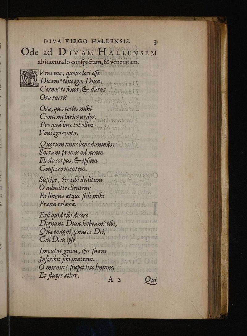 LM I T TN E E PEN ER Y DIVA.VIRGO HALLEN SIS. 3 | Odead D'ivàuM HALLENSEM EN ab interuallo conípectam, & veneratam. ACER V en me , quéae loci effc. l My J Dicam? té£ne ego, Diun,. - — Quruo? te fruar, & datttr .. Ora tueri? Ora, qua toties mihi | | Coentemplariemurdor: Pro qua luce tot olizzz Vouiegocuota. ..— Quorum uunc ben domns; Sacram pronus ad aram Flecto corpus, &-ipfaen C onec Heptem. »ü Sáfcibr , & tili ^in baie. 5n O admitte clienteza: : Et lingua ntque fili: muli . Erano velaxa. Etf quid: tili dicere Dignum, Diun habeam? tibi, Qus VLAQTÀ PERS US Dri, Cz Deui fr Imputnt genus , & [nam « feribit. fibi gmatveza. O enirum ! flepet bae humus, | cs Er fletather. Ao Oi