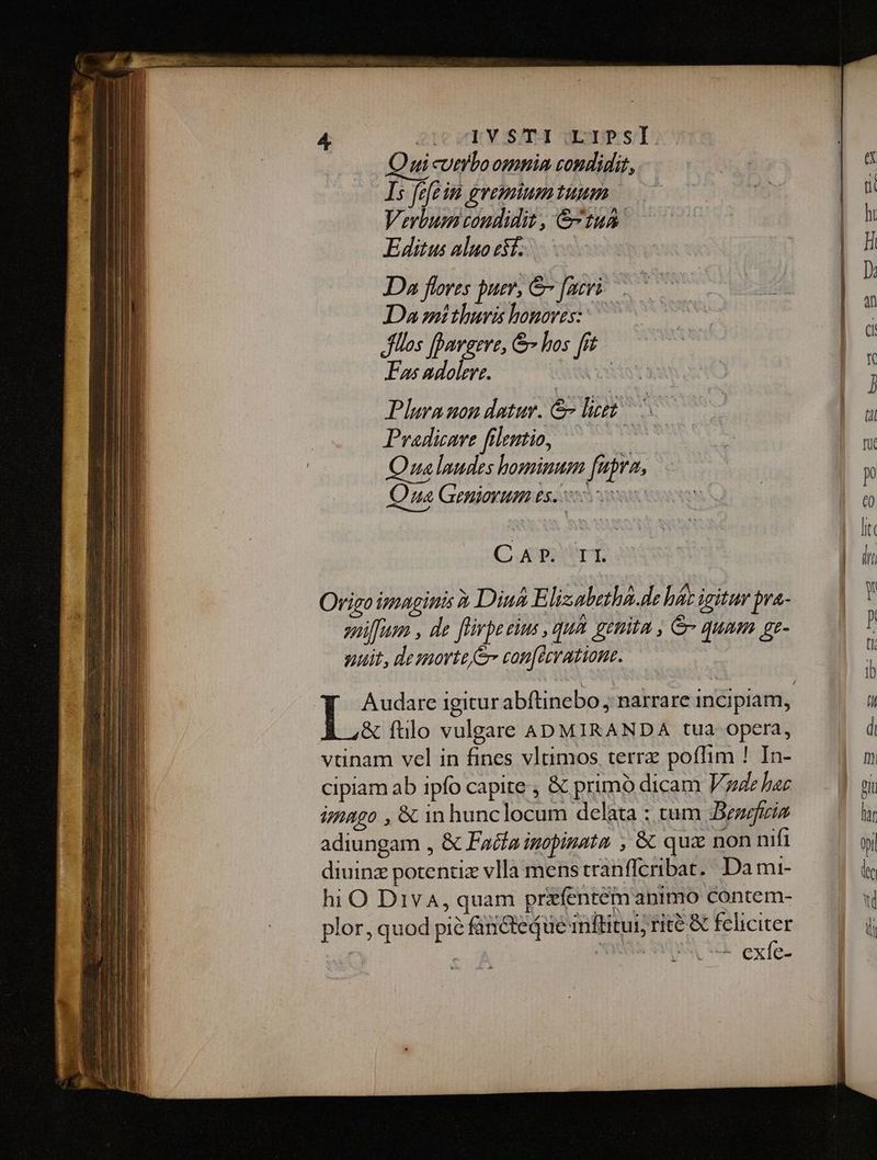 Qui cumbo omnim condidit, | | ^ Is fefe im gvemiumtiuum 0 £e a Verbum condidit, &amp;-t1um | ht Tl Editus auocsf. | 8 Da flores puer, &amp; facri .— D Da mithuris honores: . flos [Davgere, &amp; los fit : Ens adolere. SY j Plura uon datur. &amp; leet — B Pradizave filentio, ———— : bc D u Qualaudes hominum fupra, — : m Qua Geniorum PROIN Sanremo Qiu - xubexexio: ios Ii CAP. II W^ Origo imagitiis Diui Elizabetha.de hérigturbve- — | sniffum , de flivpe tius , qua getiita , &amp; qunm gr-— r suit, desnorte e con[drratione. , Audare igitur abítinebo ; narrare incipiam, i &amp; ftilo vulgare ADMIRANDA tua opera, d vtinam vel in fines vltimos terra poffim ! In- m cipiam ab ipfo capite , &amp; primó dicam Vaude hac Pi imago , &amp; in hunclocum delata : tum eegzis lur adiungam , &amp; Fade inopinata ; &amp; qux non nifi wi diuinz potentiz vlla menstranfferibat.. Da mi- le hi O Div4, quam przfentem animo contem- Wi plor, quod pie fancteque inftitui; rite &amp; e: | i : | lexíe-
