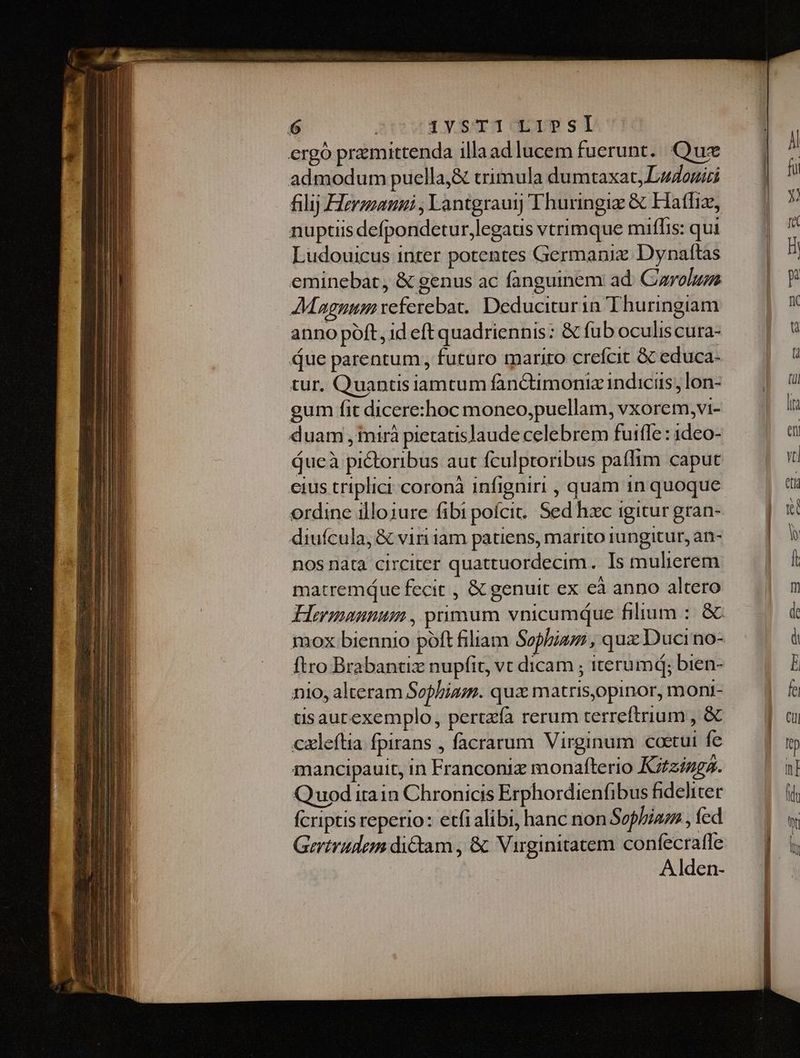 ergó premittenda illaad lucem fuerunt. Quz admodum puella,&amp; trimula dumtaxat, Ludos filij Herzzanni ; Lantgrauj] Thuringiz &amp; Hatfiz, nuptiis defpondetur,legaus vtrimque miflis: qui Ludouicus inter potentes Germaniz Dynaftas eminebat, &amp; genus ac fanguinem ad. Carolum AMagnum referebat. Deduciturin Thuringiam anno poft, id eft quadriennis: &amp; fub oculis cura- due parentum , futuro mariro crefcit Gc educa- tur. Quantisiamtum fanCtimoniz indicis; lon- gum fit dicere:hoc moneo,puellam, vxorem,vi- duam , tmirà pietatis]aude celebrem fuifle : 1deo- áucà pictoribus aut fculptoribus paffim caput cius triplici coronà infigniri , quam in quoque ordine illojure fibi pofcit.. Sed hxc igitur gran- diufcula, &amp; viri iam patiens, marito iungitur, an- nos nata circiter quattuordecim. Is mulierem matremque fecit , &amp; genuit ex eà anno altero Hermannum , primum vnicumque filium :. &amp; mox biennio póft filiam Sophia, qux Duci no- ftro Brabantiz nupfit, vt dicam ; iterumd; bien- nio, alteram Sophiam. quz matris,opinor, moni- tisaurexemplo, pertzía rerum terreftrium , &amp; cxleftia fpirans , facrarum Virginum coetui fe mancipauit, in Franconiz monafterio Kzzizg2. Quod itain Chronicis Erphordienfibus fideliter fcriptis reperio: etfi alibi, hanc non Sophia , fed Gertrudem dictam , &amp; Virginitatem confecraffe Alden-
