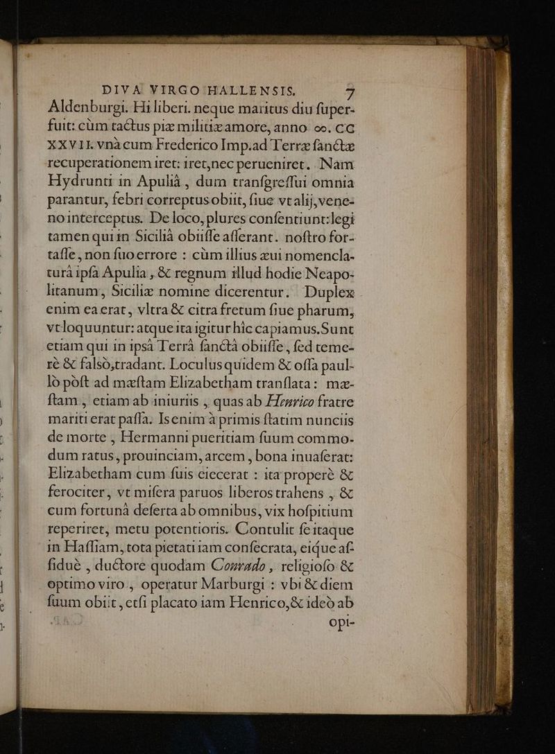 a^ CX LUCERE ONE Aldenburgi. Hi liberi. neque maritus diu fuper- fuit: cum tactus piz miliiz amore, anno. oo. CC XXV1I. vnàcum Frederico Imp.ad Terre fancte recuperationem iret: 1ret,nec perueniret. INam Hydrunt in Apulià , dum tranfgreffui omnia parantur, febri correptusobiit, fiue vtalij,vene- nointerceptus. De loco, plures confentiunt:legi tamenquiin Sicilià obiiffe afferant. noftro for- tafle, non fuoerrore : cüm illius zui nomencla- turà ipfa Apulia , &amp; regnum illud hodie Neapo- litanum;, Sicilie nomine dicerentur. Duplex enim eaerat , vltra &amp; citra fretum fiue pharum; vtloquuntur: atque ita igitur hic capiamus.Sunt etiam qui in ipsà Terrà fanctà obiiffe , (ed teme- ré &amp; falsó,tradant. Loculusquidem &amp; offa paul- ló poft ad mazftam Elizabetham tranflata: mz- ftam , etiam ab iniuriis , quas ab Hezrico fratre mariti erat pafla. Isenim à primis ftatim nunciis de morte , Hermanni pueritiam füuum commo- dum ratus, prouinciam, arcem , bona inuaferat: Elizabetham cum fuis eiecerat : ita properé &amp; ferociter, vt mifera paruos liberostrahens , &amp; cum fortunà deferta ab omnibus, vix hofpitium reperiret, metu potentioris. Contulit feitaque im HaflTiam, tota pietati 1am confecrata, eique af: fidué , du&amp;tore quodam Corrado ,. religiofo. &amp; optimo viro , operatur Marburgi : vbi&amp; diem fuum obiit, ctfi placato iam Henrico,&amp; ideó ab Opl-