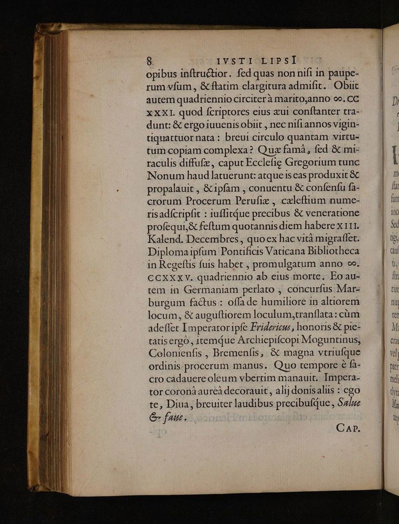 opibus inftru&amp;tior. fed quas non nifi in paupe- rum vfum , &amp; ftatim elargitura admifit. Obiit autem quadriennio circiter à maritoanno oo. CC xXXI. quod fcriptores eius xui conftanter tra- dunt: &amp; ergo iuuenis obiit , nec nifrannos vigin- tiquattuor nata : breui circulo quantam virtu- tum.copiam complexa? Quz famà, fed &amp; mt- raculis diffufz, caput Ecclefie Gregorium tunc Nonum haud latuerunt: atque i5 cas produxit &amp; propalauit , &amp;ipfam , conuentu &amp; confenfu fa- crorum Procerum Perufiz , cxlefttum nume- risadfcripfit : iuffitQue precibus &amp; veneratione profequi,&amp; feftum quotannis diem habere x 111. Kalend. Decembres , quo ex hac vità migraflet. Diplomaipfum Pontificis Vaticana Bibliotheca in Regeftis fuis habet , promulgatum anno co. CCXXXY. quadriennio ab eius morte. Eo au- tem in Germaniam perlato , concurfus Mar- burgum factus : offa de humiliore in altiorem locum, &amp; auguftiorem loculum,tranflata: cüm adeffet Imperatoripfe Fridzrieus , honoris &amp; pie- tàtisergó , itemQue Archiepifcopi Moguntinus, Colonienfis , Bremeníis, &amp; magna vtriufque ordinis.procerum manus. Quo tempore € fa- cro cadauere oleum vbertim manauit.. Impera- tor coroná aureà decorautt , alij donisalus : ego te, Diua, breuiter laudibus precibufque , $4/ue &amp;- faus. | | CAD.