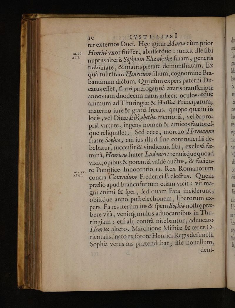 IO IVsTI-LIPSI : terexternos Duci, Hec igitur Maria cüm prior nuptiis alteris Sophia Elizabetha filiam , generis nobilitare , &amp; matrispietate demonftratam. Ex quà tulititem Hrzricum filium, cognomine DBra- bantinum dictum. Qui cüm expers paterni Du- catus effet, fratri prrogatiuà tatis tranflcripu: annos iam duodecim natus adiecit oculos atque animum ad Thuringix &amp; Ha£Bi« F'rincipatum, materno iure &amp; grati fretus. quippe quain uis locis , vel Diux E/ abethe memorià , vel &amp; pro- rià virtute, ingens nomen &amp; amicos fautoref- ue reliquiflet. Sed ecce, mortuo £ermango fratre Sophia, cui ius illud (ine controuerfià de- bebatur, fucceffit &amp; vindicauit fibi , exclusà fz- minà, Henricus frater Ludouici : cenuitque quóad vixit, opibus € potentià valde auctus, &amp; facien- . te Pontifice Innocentio 11. Rex Romanorum contra Couradum Frederici F. electus. Quem pralio apud Francofurtum etiam vicit : Vir ma- gti animi &amp; fpei , fed quam Fata inciderunt, obiitdue anno poft electionem, liberorum ex- pers. Ea res iterüm ius &amp; fpem Sophia noftre prz- bere vifà , venit; multis aduocantbus in Thu- ringiam : etfialij contrà nitebantur, aduocato Hüegrico altero, Marchione Mifniz &amp; terra O- rientalis nato ex forore Henrici Regis defuncti. Sophia vetus ius pratendcbat ; ifte nouellum. dent-