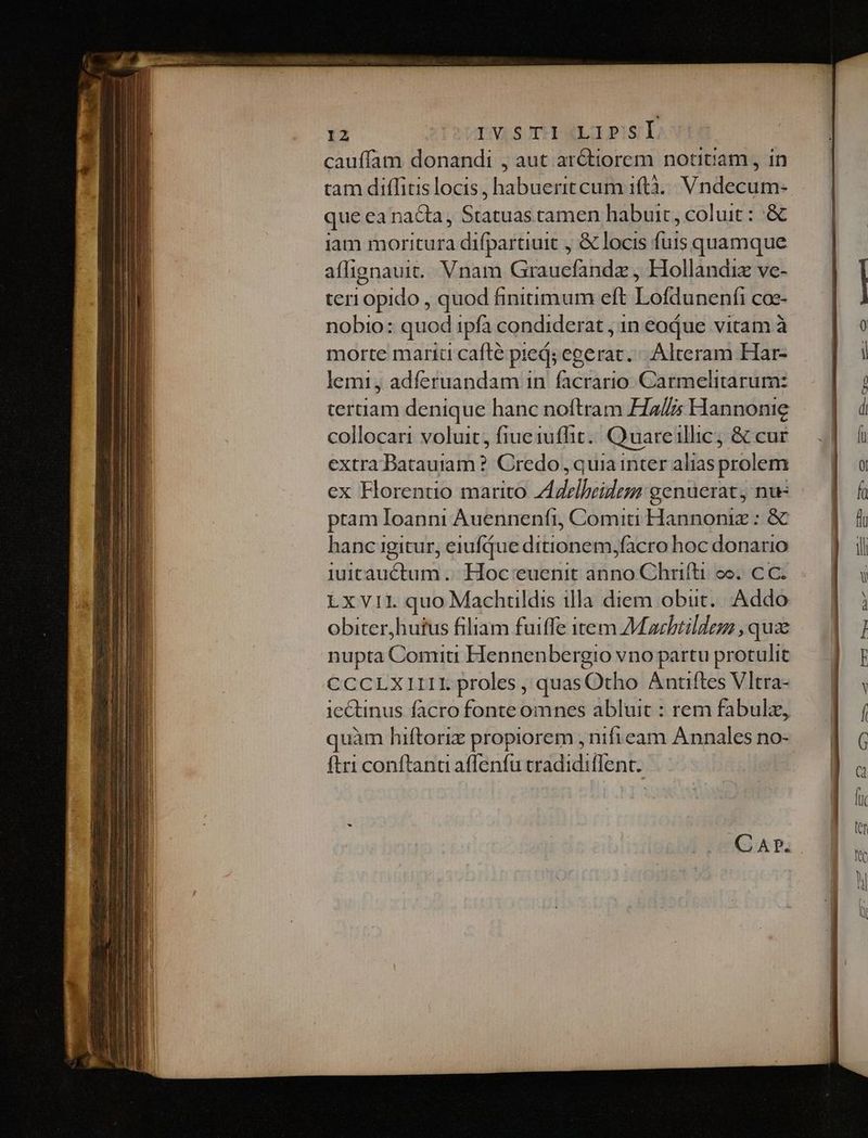 cauffam donandi , aut ar&amp;tiorem notitiam , in tam diffitis locis, habuerit cum 1f(tà... Vndecum- que ea nacta, Statuas camen habuit, coluit : :&amp; iam moritura difpartiuit , &amp; locis fuis quamque aflignauit.. Vnam Grauefandz , Hollandiz ve- teri opido , quod finiimum eft Lofdunenfi coc- nobio: quod ipfa condiderat , 1n eodue vitam à morte marit cafté pied; egerat. Alteram Har- lemi, adferuandam in facrario Carmelitarum: tertiam denique hanc noftram H2// Hannonie collocari voluit, fiueiufhit.. Quareillic, &amp; cur extra Datauiaam ? Credo , quia inter alias prolem ex Horentio marito Z4rlbeidem genuerat, nu ptam Ioanni Auennenfi, Comiti Hannoniz : &amp; hanc igitur, eiufque ditionem,facro hoc donario iuitcauctum ... Hoc euenit anno Chrifti oo. C C. LxV11. quo Machüldis illa diem obiit. Addo obiter,hutus filiam fuiffe item AMacbtildez , qua nupta Comiti Hennenbergio vno partu protulit CCCLXIIII. proles , quasOtho Antiftes Vltra- ie&amp;tinus facro fonte omnes abluit : rem fabulz, quàm hiftoriz propiorem , nificam Annales no- ftri conftana affenfu cradidiflent. - dmi cL aa c mt o st qe s oe i i e