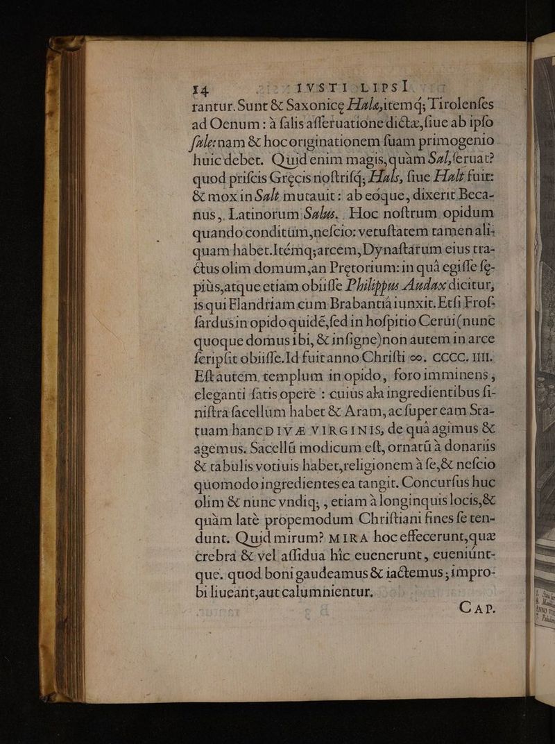 rantur. Sunt &amp; Saxonice Haleitemq; I irolenfes ad Oenum : à falisafferuatione dictz,fiue ab ipfo faleimam &amp; hocoriginationem fuam primogenio. huicdebec. Quid enim magis,quàm Sa/feruae? quod prifcis Grecis noftrifd; Elals, fiue FIalz fuit: &amp; mox in Salt mutauit: ab eoque, dixerit Beca- nus ,. Latinorum Salus. . Hoc noftrum opidum quando conditüm,ne/cio: veruftatem ramenalis quam habert.Itémq;arcem, Dynaftárum etus tra- étusolim domum,an Pretorium:1n quà egifle fe- piüs,atque etiam obiiffe Philippus Audax dicitur, isqui Flandriam cum Brabantià iunxit. Etfi Frof- fardusin opidoquidé,fed in hofpitio Cerui (nunc quoque domus ibi, &amp; infigne)non auteman arce Ícripfit obiiffe.Id futtanno Chrifti co. CCCC. 111. Eftautém. templum in opido, foroimminens ; cleganti fatis opere : cuius aka ingredientibus fi- niftrafacellüm habet &amp; Aram;acfuper eam Sra- tuam hancp Iv &amp; VIRGINIS dequàagimus &amp; agemus. Sacellü modicum eft, ornatíi à donarus &amp; rabulisvotiuis habet,religionem à fe&amp; nefcio quomodo ingredientesea tangit. Concurfus huc olim &amp; nunc vndiq; , etiam àlonginquislocis,&amp; quàm laté propemodum Chriftiani fines fe ten- dunt. Quid mirum? MIRA hoc effecerunt,qua crebra &amp; vel affidua hic euenerunt , eueniünt- quc. quod boni gaudeamus &amp; iactemus ; tmpro- biliueant,autcalumnientur,