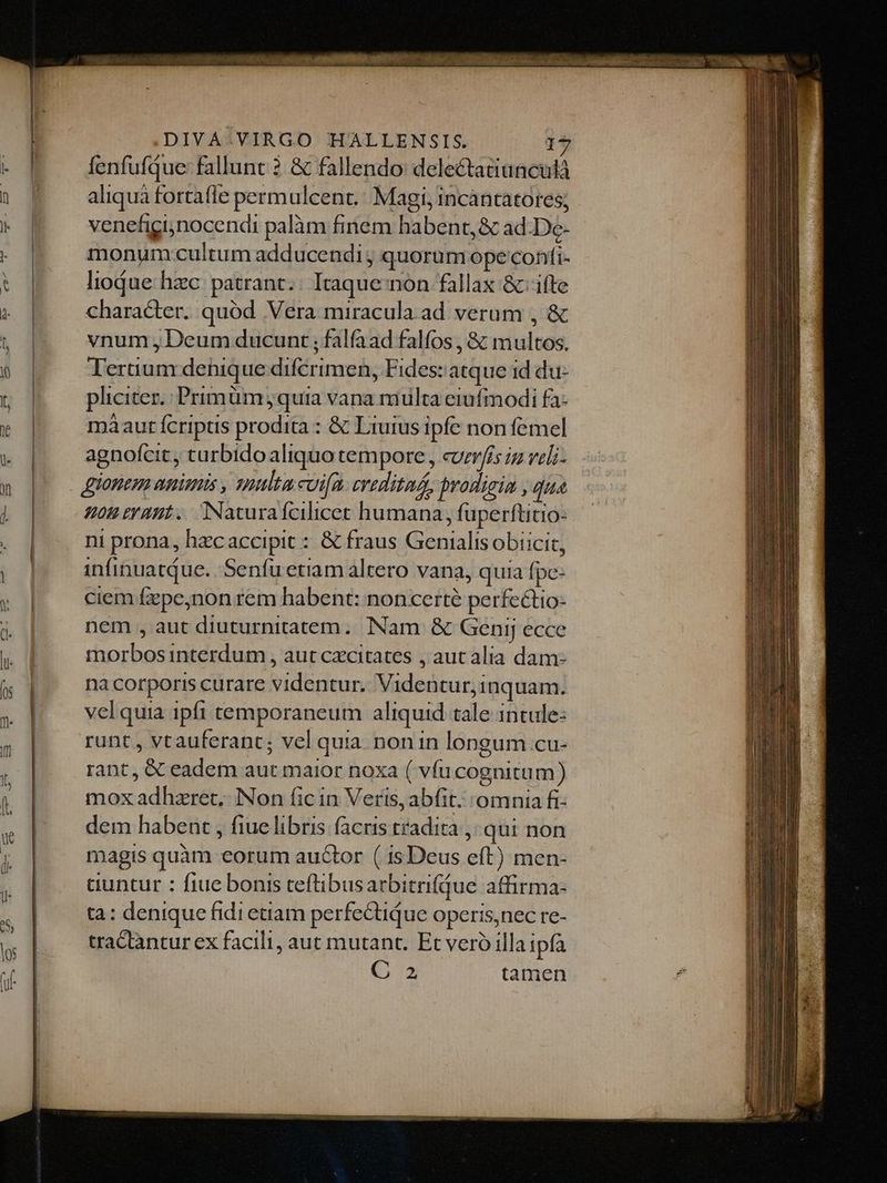 Uu M MÀ À— M €— MÀ a —À——— M fenfufque: fallunt ? & fallendo: delectatiunculà aliquà fortafle permulcent.: Magi, incàntatores; venefiginocendi palàm finem habent, & ad-De- monum cultum adducendi ; quorum ope confi- liodue hzc. patrant.. Itaque non fallax & ifte character. quód Vera miracula ad verum , & vnum , Deum ducunt ; falfaad falfos , & multos. Tertium dehique difcrimen, Fides: atque id du- pliciter. Primüm jquia vana multa eiufmodi fa- màaur fcriptis prodita : & Liuius ipfe non femel agnofcit, turbidoaliquo tempore , cvmr/is iz veli- ou eraut. INaturafcilicet humana, fuperftitio- ni prona, hzcaccipit : & fraus Genialisobiicit, infinuatQue. 'Senfu etiam altero vana, quia fpe- ciem fepe,non rem habent: noncerté perfectio- nem , aut diuturnitatem. INam & Genij ecce morbos interdum , aut cxcitates , aut alia dam: na corporis curare videntur. Videntur;inquam. vel quia ipft temporaneum aliquid tale intule- runt , vtauferant; vel quia. non in longum cu- rant, & eadem aut maior noxa ( vfu cognitum) mox adhzret, Non fic in Verts, abfit. 'omnia fi dem habent , fiuelibris facris tradita ,. qui non magis quàm eorum auctor ( isDeus eft) men- cuntur : fiue bonis teftibusarbitrifdue affirma- ta: denique fidi etiam perfectique operis,nec re- tractantur ex facili, aut mutant. Et vero illaipfa C 2 tamen