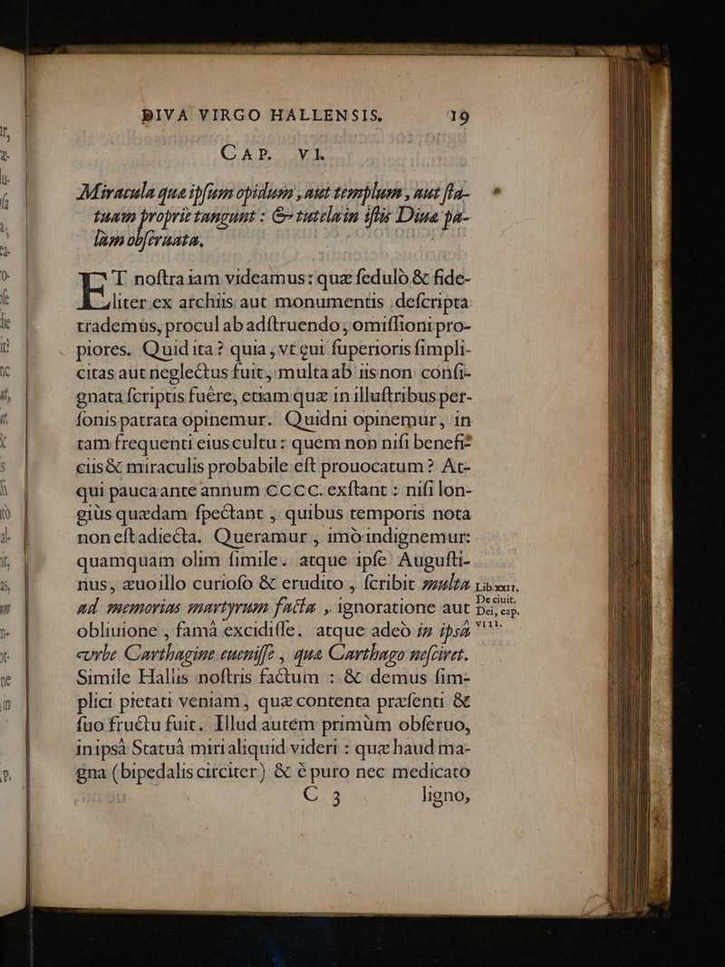 QUAD. VE Miracula qua ipfas opidum , mut tesmplum , uut fla- tua propriz tangunt : &amp; tutelmin iflis Diua ja- làm obfiraata. NTC OIM SPENT T noftra1am videamus: quz feduló &amp; fide- liter.ex archüs aut monuments defcripta: trademus, procul ab adítruendo ; omiffioni pro- piores. Quid ita? quia , vt gut fuperioris fimpli- citas aut neglectus fuit, multaab isnon confi- gnata fcriptis fuere, enam quz 1n illuftribus pet- fonispatrata opinemur. Quidni opinemur, in tam frequenti eiuscultu : quem non nifi benefi? ciis&amp; miraculis probabile eft prouocatum ? At- qui paucaante annum CCCC. exftant : nifi lon- gius quzdam fpectant ,. quibus temportrs nota noneftadiecta. Queramur , imó1indignemur: quamquam olim fimile. atque ipfe: Augufti- nus, «uoillo curiofo &amp; erudito , fcribit zzz/zz aud suemorias enavtyrum faim , Ygnoratione aut obliuione , famà excidi(le. atque adeó ;z ipsz curbe Carthagine eunife , qua Carthago ne[ciret. Simile Halus noftris factum : &amp; demus fim- plici pietatr veniam , que contenta przfenti &amp; fuo fructu fuit. Illud autém primüm obferuo, inipsà Statuà minialiquid videri : que haud ma- gna ( bipedalis circiter) &amp; é puro nec medicato : C 3 ligno,