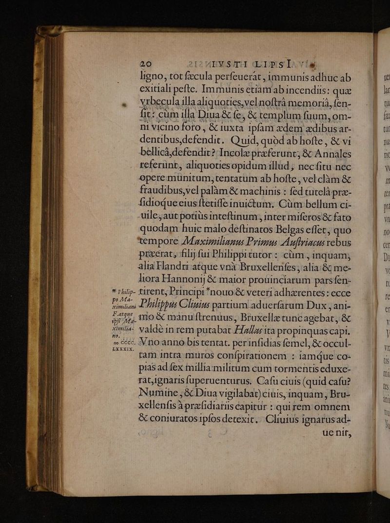 ligno, tot fecula perfeuerat , immunis adhuc ab exitiali pefte. Immunis etiam ab incendiis: quz « Vrbecula illa aliquoties,velnoftrà memoriá, fen- fit: cüm illa Diua&amp; fe, &amp; templum fuum, om- ni vicino foro , &amp; iuxta ipfam adem adibus ar- dentibus,defendit. Quid, quód ab hofte , &amp; vi bellicá defendir? Incolz praeferunt; &amp; Annales referunt, aliquotiesopidum illud ; nec fitu nec opere munitum, tentatum ab hofte, vel clàm &amp; fraudibus,vel palàm &amp; machinis : fed tutelà pra- fidiodue eius ftetiffe inuictum. Cüm bellum ci- -uileyaut potiüs inteftinum; inter miferos &amp; fato quodam huic malo deftinatos Belgas effet; quo tempore ZMaxisilianus Primus Auftrinzus rebus przerat, filij fui Philippitutor :: cüm , inquam; alia Handrir atque vni Bruxellenfes ,'alia:&amp; me- liora Hannonij &amp; maior prouinciarum pars fen- * r/ilip- tirent; Principi nouo &amp; veteri adhaerentes : ecce / ue Philippus Clinius partium.aduerfarum Dux , ani- 5j 44; 1o &amp; manu ftrenuus, Bruxellz tuncagebat, &amp; sl valdéin rem putabat 72/2; ita propinquas capi. » &amp;écc. Vio anno bis tentat. perinfidias femel, &amp; occul- 777 fam intra mtiros confpiranonem : iamque co- pias ad fex imillia: militum cum tormentis eduxe- ratignaris fuperuenturus. Cafu ciuis (quid cafu? Numine , &amp; Diua vigilabat)ciuis, inquam, Bru- xellenfis à przcfidiariis capitur :.quirem omnem &amp; coniuratos ipfos detexit. Cliuius ignarusad- ue nit,