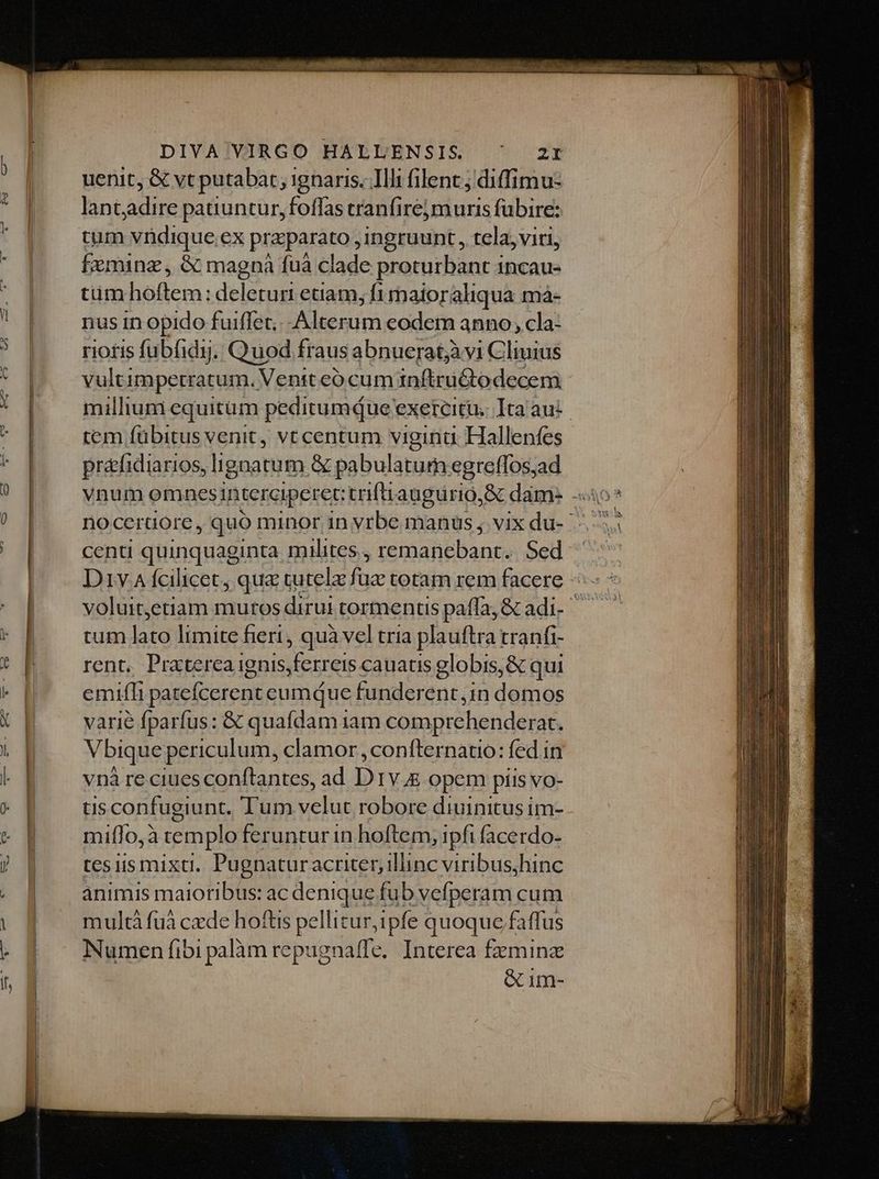 uenit, &amp; vt putabat, ignaris. Illi filenc; diffimu- lant;adire patiuntur, foffas tranfirej muris fübire: tum vndique ex praparato ,ingruunt, tela, viti, fxminz, &amp; magnà fuá clade proturbant incau- cimholem, deleturi etiam, fi maitoraliqua ma- nus in opido fuiffet, Alterum eode anno, cla- riotis fubfidyj. Quod fraus abnueratjàvi Cliuius vultimpetratum. Venit eó cum in&amp;tuBo decem millium equitum peditumque exeteitu. Ita au: tem fübitus venit, vtcentum viginu. Hallenfes práfidiarios, ligatum &amp; pabulatum egreffos;ad centi quinquaginta milites 2 VERIS ne Sed Div A fcilicet, qua tutelz fuz totam rem facere -: voluit,etiam mutos dirui tormentis paffa, &amp; adi-- tum lato limite fieri, quà vel tria plauftra tranfi- rent. Praterca ignis,ferreis cauatis globis, &amp; qui emifli patefcerent cumque funderent,in domos varié fparfus: &amp; quafdam 1am comprehenderat. V bique periculum, clamor ,confternatio: fed in vnà reciues conflantes, ad D IV4E opem pits vo- tls confugiunt. Tum chuc robore diuinitus im- mií1o,à templo feruntur in hoftem, ipfi (acerdo- tes iis mixti. Pugnatur acriter, illinc viribushinc animis maioribus: ac denique fub vefperam cum multà fuà cde hoftis pellitur, ipfe quoque faffus Numen fibi palàm repugnaffe. Interea fzminz &amp; im-