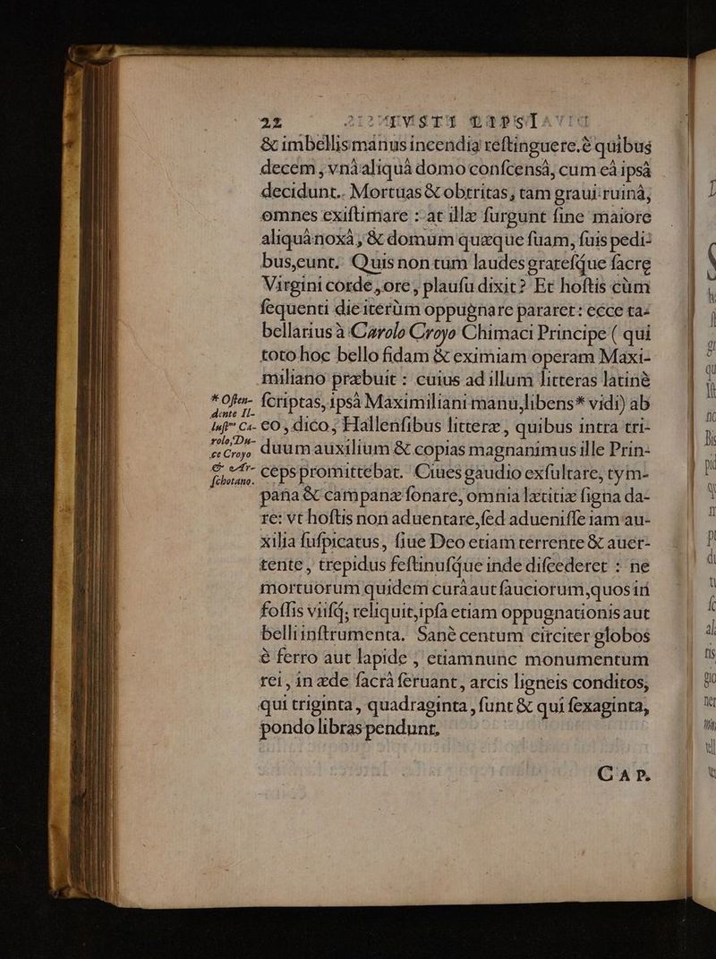 552 A12MEVISTM QS32pslavig &amp; imbellismanusincendia reftinguere.? quibus decem , vnàaliquà domo confcensà, cum cà ipsà decidunt. Mortuas&amp; obrritas, tam graujiruinà, — | / omnes exiftimare :-acillz furgunt fine maiore — | aliquánoxà,; &amp; domum quaquefuam,fuispedi: — | bus,eunt; Quisnontum laudesgrarefQuefacrg — | . Virgini corde ,ore, plaufüdixit? Et hoftis cüm — | , fequenti diéiterüm oppugnare pararet:ecceta: — | j bellariusà Carole Croyo ChimaciPrincipe( qui — | . toto hoc bello fidam &amp; eximiam operam Maxi- — | -. miliano przbuit : cuius ad illum litteraslatinà — | à ^0fe- feriptas,ipsa Maximilianimanujlibens*vidi)ab — | j Is ci- €0 ,dico; Hallenfibus littere, quibus intra tri- — | n D duumauxilium &amp; copias magnanimus ille Prin- | À finm, ceps promuttebat. Ciues gaudio exfultare, tym- | : pana &amp;ccampanz fonare, omnia lxtitiz figna da- i re: vt hoftis non aduentare,fed adueniffe iam au- ; xilia fufpicatus, (1e Deo etiam terrenre &amp;c auer- H tente, trepidus feftinufdue inde difeederet : ne d mortuorum quidem curàautfauciorum,quos iri ; fofhis vid; reliquitpfà etiam oppugnationis aut belliinftrumenta. Sané centum circiter globos d € ferro aut lapide ; etamnunc monumentum | ^ rei, in de facrà feruant, arcis ligneis conditos, Jl quitriginta, quadraginta,funt&amp; quifexaginta, —— | | a pondo libras pendunt,