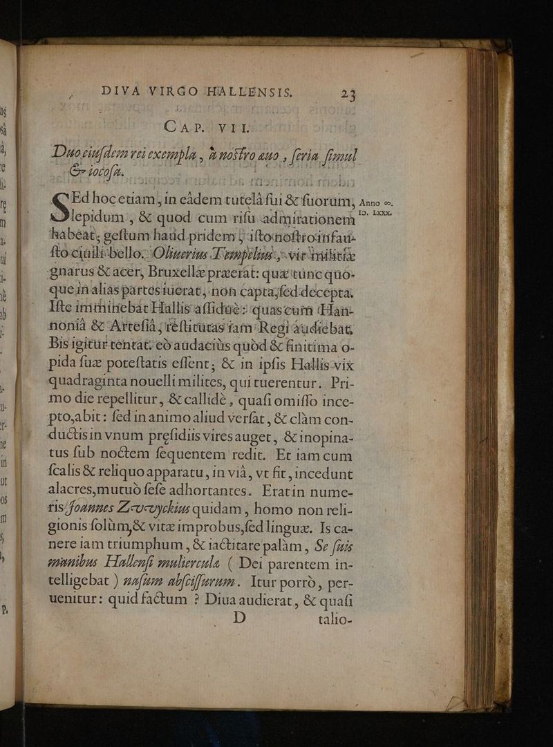 P» C ALDIEENOEH: e iorofa. à lepidum , &amp; quod cum rifu admirationem habeat; geftum haud pridem j iftomofttodtifau- fto ciaili-belloz Ofzevism A npopelins y vie avlitie quein alias partes tuerat, non cáptajfed:decepta. Ite inimiriebat Hallis affidué:: quascum (Han- Bis igitür tentat; eo audacius quód &amp; finitima o- mo die repellitur , &amp; callidé , quafi omiffo ince- ris founuts Zicucoyckius quidam , homo non reli- gionis folüm&amp; vitz improbus,fed linguz. Ts ca- nere iam triumphum , &amp; iaCtitare palàm , Sz fu unnibus. Flalenfi guliereula. (Dei parentem in- telligebat ) zfgon abfciffurum.. Ycur porro , per- uenitur: quid fa&amp;um ? Diua audierat , &amp; quafi D talto-
