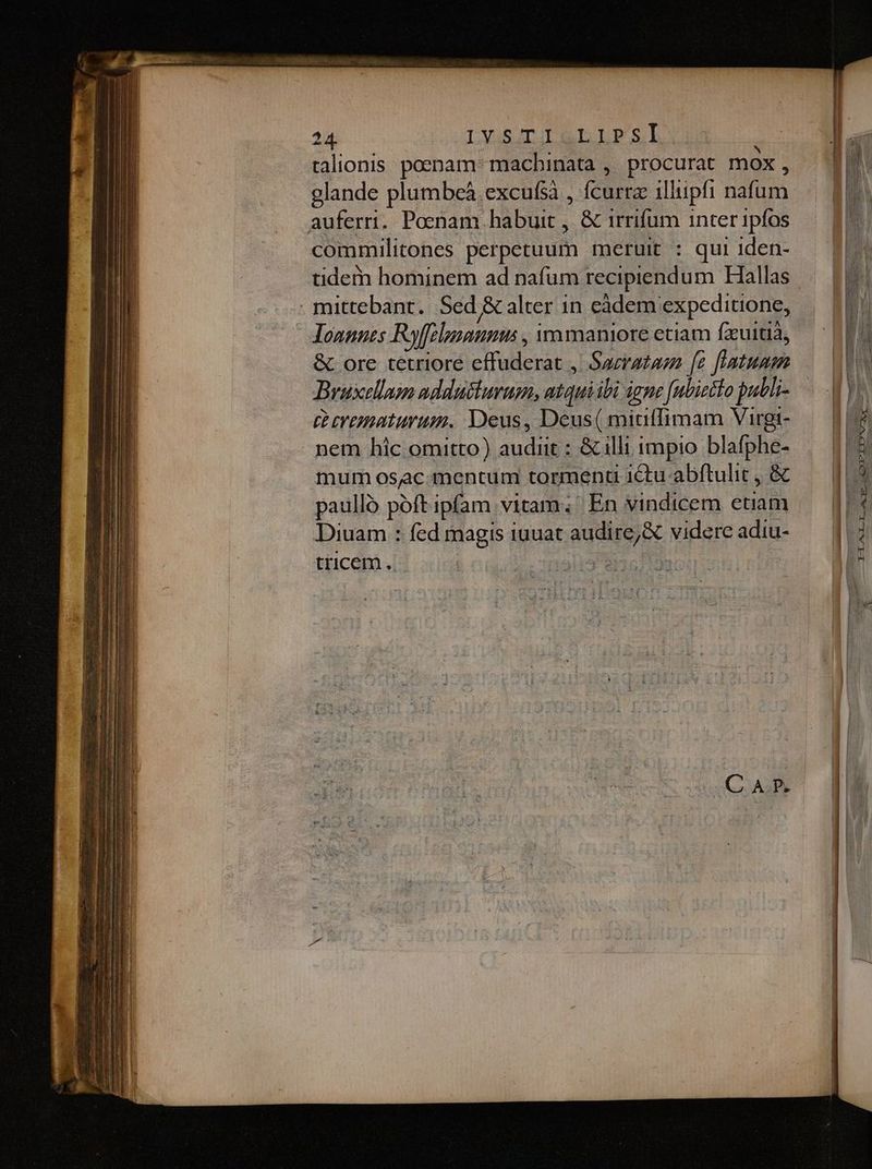 24 LYGSAITIT RD LES talionis poenam: macbinata ,. procurat mox , glande plumbeà excufsà , fcurra illiipfi nafum auferri. Poenam habuit , &amp; irrifum inter 1pfos commilitones perpetuum meruit : qui 1den- tide hominem ad nafüm recipiendum Hallas . mittebant. Sed &amp; alter 1n eàdem expeditione, loannes Rffelpunnmus , vm maniore etiam fxuitià, &amp; ore tetriore effuderat , Sazratazn [e fnatumm Bruxellam addutsiurum, atquiibi igne [ubieto publi- (venturum. Deus, Deus( mitiffimam Virgi- nem hic omitto) audiit : &amp; illi impio blafphe- mum osac.mentum tormenu ictu abftulit , &amp; paulló poft ipfam vitam; En vindicem etiam Diuam : fed magis iuuat audire, X videre adiu- tricem .. jid (057199 UI mene