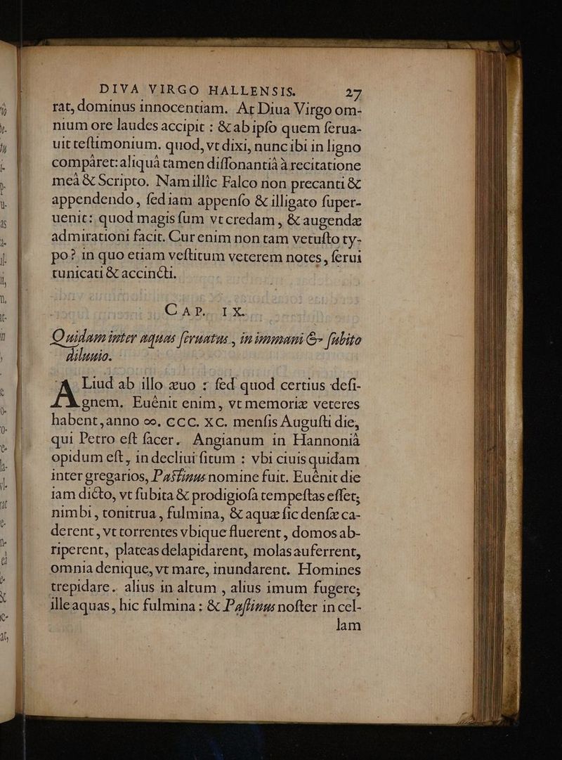 rat, dominus innocentiam. At Diua Virgo om- nium ore laudes accipit : &amp; ab ipfo quem ferua- uit tefimonium. quod, vt dixi, nuncibi in ligno comparet:aliquà camen diffonantià À recitatione meà &amp; Scripto. Namillic Falco non precanu &amp; appendendo, fediam appenfo &amp; illigato fuper- uenit: quod magis fum vt credam , &amp; augenda admirationi facit. Cur enim non tam vetufto ty- po? in quo euam veftitum veterem notes, ferui tunicati &amp; accincli. C A ?». Quidam inter nquas [evuntus , in immani &amp; [uito diluuio. ! I X. A Liud ab illo zuo : fed quod certius defi- gnem. Euénit enim, vt memoriz veteres habent, anno ee. ccc. xc. menfis Augufti die, qui Petro eft facer. Angianum in Hannonià opidum eft, in decliui fitum : vbi ciuisquidam inter gregarios, PasZizusnomine fuit. Euénit die iam dicto, vt fubita &amp; prodigiofa tempeftas effet; nimbi, tonitrua , fulmina, &amp; aquz fic denfz ca- derent , vt correntes vbique fluerent , domos ab- riperent, plateas delapidarent, molasauferrent, omnia denique, vt mare, inundarenc,. Homines trepidare. alius in altum , alius imum fugere; illeaquas, hic fulmina : &amp; Paffizus nofter in ccl- lam