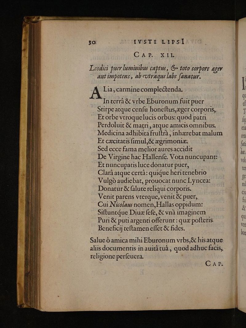 LVISTIr LXPSI (GADOEXIB Leodici bur luminibus captus, Gv toto rovpore «ptv aut ipipotens , Ab utraque labe [anatur. Lia, carmine complectenda. Interrà &amp; vrbe Eburonum fuit puer Stirpeatque cenfu honeftus,eger corporis, Et orbe vtroquelucis orbus: qued patri Perdoluit &amp; matri , atque amicis omnibus. Medicina adhibita inde inharebat malum Et cxcitatis fimul;&amp; zgrimonix. Sed ecce fama melior auresaccidit De Virgine hac Halleníe. Vota nuncupant: Et nuncupatis luce donatur puer, Clarà atque certà: quique heritenebrio Vulgó audiebat, prouocat nunc Lyncea: Donatur &amp; falute reliqui corporis. Venit parens vterque, venit &amp; puer, Cui Nzolaus nomen,Hallas oppidum: Siftuntdue Diuz fefe, &amp; vnà imaginem Pur &amp; putiargenti Lofferünt : qua e poftetis. Benefici] teftamen eflet &amp; fides. Salue ó amica mihi Eburonum vrbs,&amp; hisatque alus documentis in auità tuà,, quod ullo facis, religione perfeuera. C A r».