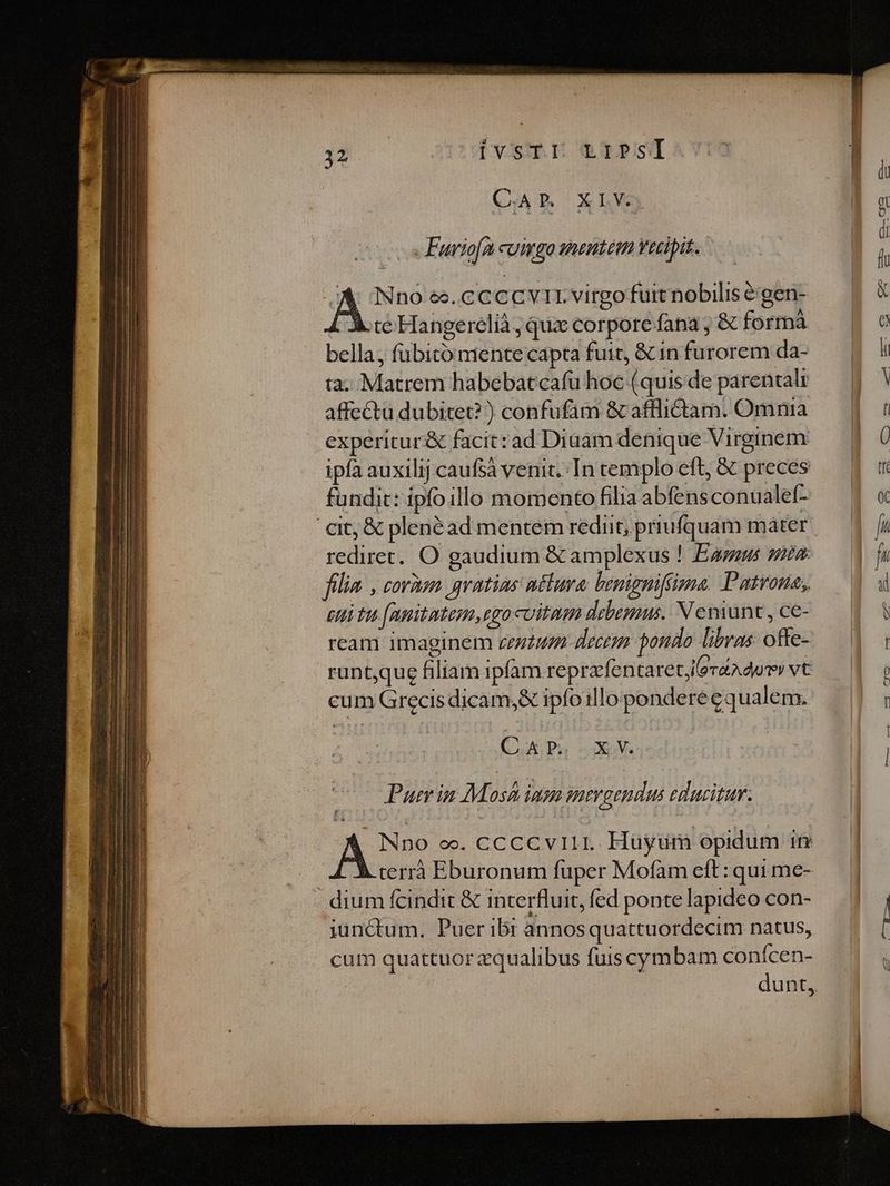Dvsmt eTPSI C.APR XLV cs Furiofa cuimgo mentem Vecipit. A INno ee. cc cc vir virgo fuit nobilis é:gen- te Hangerelià ; quz corpore fana ; &amp; formà bella, fübitóimente capta fuit, &amp; in furorem da- ta. Matrem habebatcafu hoc (quis de parental affectu dubitet? ) confufam &amp; afflictam. Omnia experitur&amp; facit: ad Diaam denique Virginem ipfa auxilij caufsà venit. In cemplo eft, &amp; preces fundit: ipfoillo momento filia abfensconualef- cit; &amp; plenéad mentem rediit, priufquam mater: rediret. O gaudium &amp; amplexus ! Eau ss: filia , corum gratias ntlura. benigniftima. Patvona; eti tu (nnitatem,egocoitum debemus. N enint , ce- ream imaginem zezzun- decer pondo libras offe- runt,que filiam ipfam reprzfentare tora dui vC cum Grecisdicam,&amp; ipfoillo pondereeq ualem. C. AP. XV Puer in Mosh inm gut gendus educitur. As oo. CCCCVIII. Hüyum opidum 1r terrà Eburonum fuper Mofam eft: qui me- dium fcindit &amp; interfluit, fed ponte lapideo con- junctum, Puer ibr annosquattuordecim natus, cum quattuor zqualibus fuis cym bam conícen- | dunt, Á—F—-