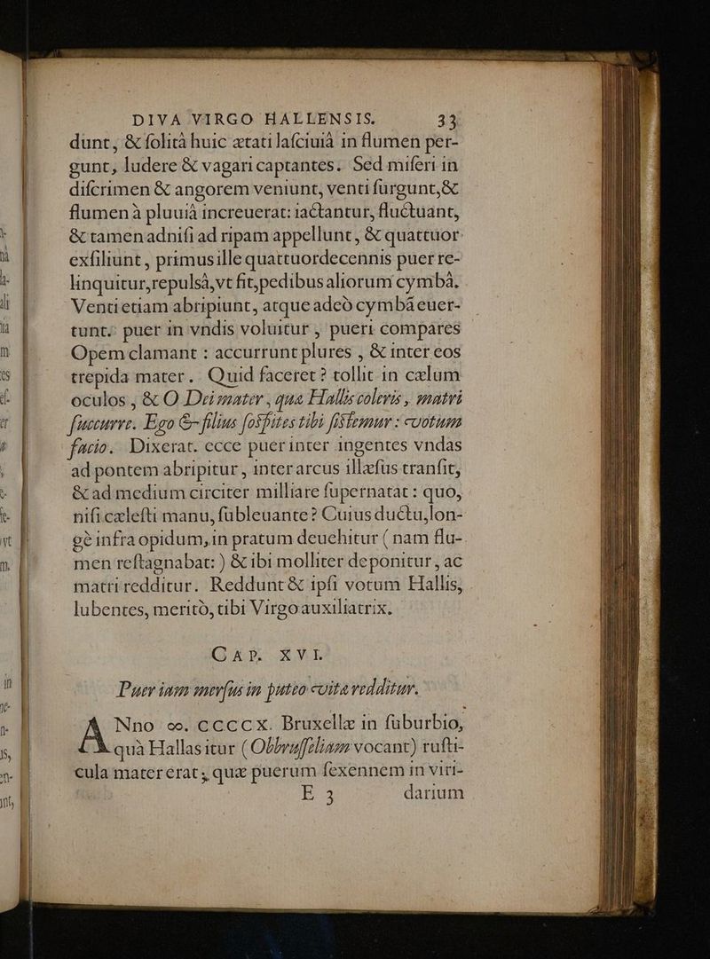 dunt, &amp; folità huic ztatilafciuià 1n lumen per- gunt, ludere &amp; vagari captantes. Sed miferi in difcrimen &amp; angorem veniunt, venti furgunt&amp; flumenà pluuii increuerat: iactatus TN &amp; tamenadnifi ad ripam appellunt, &amp; quattuor exfiliunt , primusille quattuordecennis puer re- linquitur, repulsà,vt fit; pedibus aliorum cymbaà. tunt. puer in vndis voluitur , pueri compares - Opem clamant : accurrunt plures , &amp; inter eos trepida mater. Quid faceret? tollit in calum oculos , &amp; O Demater , qua Halls colevis , matri faece. Eso &amp; filius faifites tibi fifemur : coetum facio. Dixerat. ecce puer inter ingentes vndas ad pontem abripitur, inter arcus ilbefüis tranfit, &amp; ad medium circiter milliare fupernatat : quo, nifi czlefti manu, fübleuante? Cuius ductu,lon- ge infraopidum,in pratum deuehitur ( nam flu-. men reftagnabat: ) &amp; ibi molliter deponitur, ac matti teddiruri Reddunt&amp; ipfi votum Hallis, lubentes, merito, tibi Virgoauxiliatrix. (EFE XML Puer ino amer(ums im putzo coita veddituw. Nno o. c cccx. Bruxellz in füburbio, quà Hallas itur ( Obbvaffeliazm vocant) ruft- cula mater erat, quz puerum fexennem in virt- E 3 darium