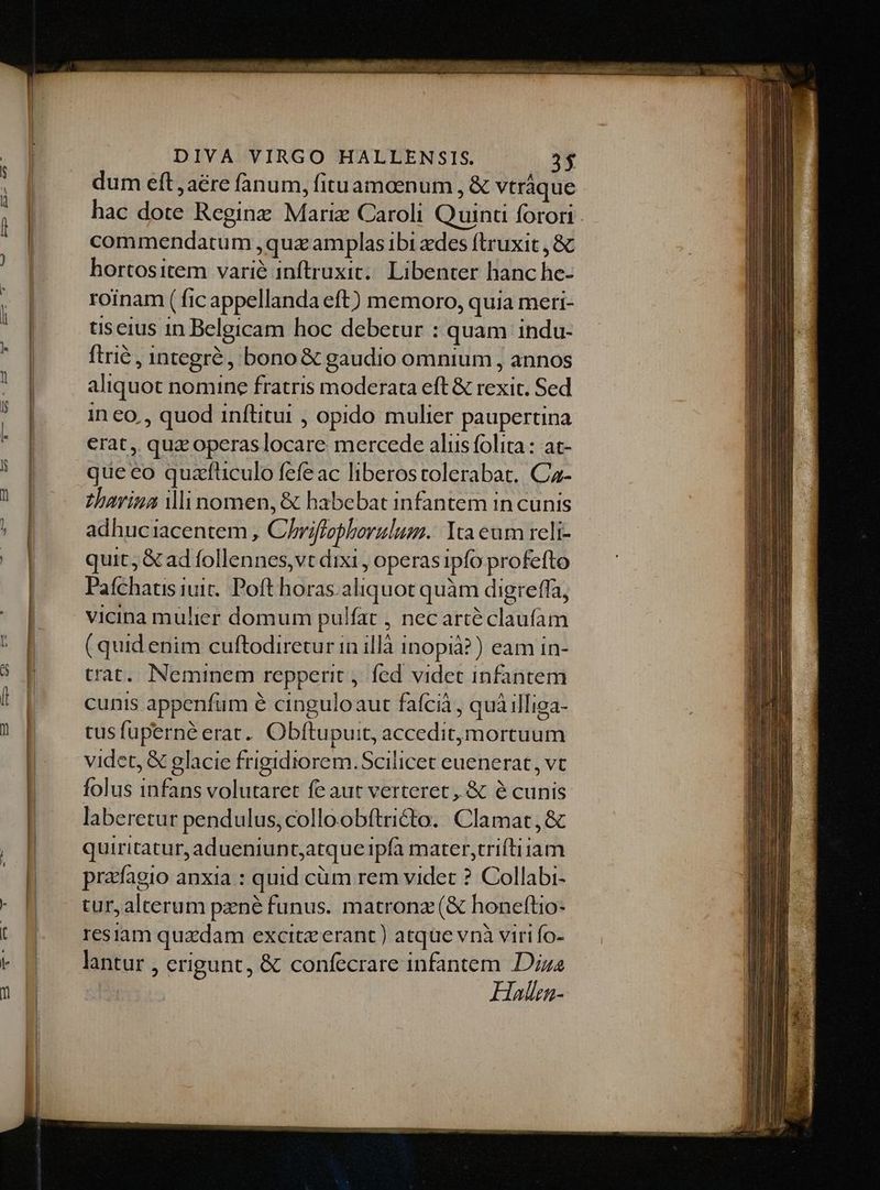 . ESL p eee  - dum eft ,aére fanum, fituamaenum , &amp; vtràque hortositem varié inftruxit... Libenter hanc he- roinam ( fic appellanda eft) memoro, quia meri- useius in Belgicam hoc debetur : quam indu- ftrié , 1ntegré , bono &amp; gaudio omnium , annos aliquot nomine fratris moderata eft &amp; rexit. Sed in eo , quod inftitui , opido mulier paupertina erat, quz operas locare mercede aliis folita : at- que eo quafüculo fefe ac liberostolerabat. Ca- zthavina ili nomen, &amp; habebat infantem in cunis adhuciacentem , C/hriffopboraulum.: Yta eum reli- quit, &amp; ad follennes,vt dixi , operas ipfo profefto Pafchatis iuit. Poft horas. aliquot quàm digreffa, vicina mulier domum pulfat , nec arté claufam (quid enim cuftodiretur in illà inopià?) eam in- trat... Neminem repperit ,. fed videt infantem cunis appenfum é cinguloaut faícià , quà illiga- tusfuperné erat. Obftupuit, accedit,mortuum videt, &amp; glacie frigidiorem.Scilicet euenerat, vt folus infans volutaret fe aut verteret, &amp; e cunis laberetur pendulus,colloobftricto.| Clamat,&amp; quiritatur, adueniunt;atque ipfa mater,triftiiam pradfagio anxia : quid cüm rem videt ? Collabi- tur, alterum pzné funus. matronz (&amp; honeftio- resiam quxdam excitz erant) atque vnà viri fo- lantur , erigunt, &amp; confecrare infantem Dize H5allen-