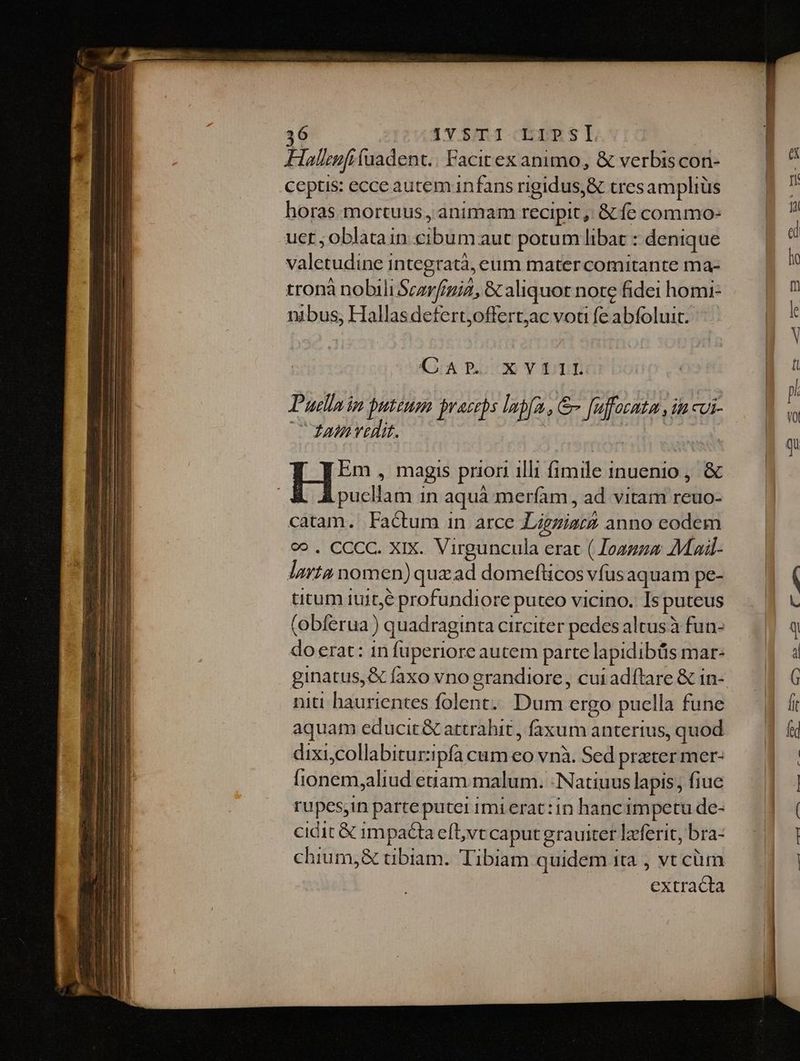 T 1T 5/11 CER 8 LT. Halnfi fuadent.. Facitex animo, &amp; verbis con- ceptis: ecce autemnfans rigidus, &amp; tresamphiüs horas mortuus, animam recipit ,, &amp; fe commo- uer ; oblatain sip dis aut potum libat : denique Valetuding] integratà, eum matercomitante ma- tronà nobili Scarfigiz, &amp; aliquot note fidei homi- nibus, Hallasdefert,offert;ac voti fe abfoluit. KATPT. XYQLLL Puslai jn puteum praeceps laf, &amp; [n auffocnta ih cui- ata vadit. puellam d in aquá meríam, ad vitam reuo- catam. Factum in arce Ligniatá anno eodem c». CCCC. XIX. Virguncula erac ( Joagza AMail- lura nomen) quaad domefücos vfus aquam pe- titum iuit,6 profundiore puteo vicino. Is puteus (obferua ) quadraginta circiter pedes altus à fun- doerat: in fuperiore autem parte lapidibüs mar- niti haurientes earl EUM ergo puella a fune aquam educit &amp; attrahit , faxum anterius, quod dixi,collabitur: ipfa cum eo vnà. Sed prater mer- [idntini Aliud euam malum. :Natiuus lapis, fiue rupes,in parteputei 1mi erat: in hancimpetu de- cidit &amp; 1mpacta eft,vt caput grauiter lzcferit, bra- chium,&amp; tibiam. Tibiam quidem ita , vt cüm Oda