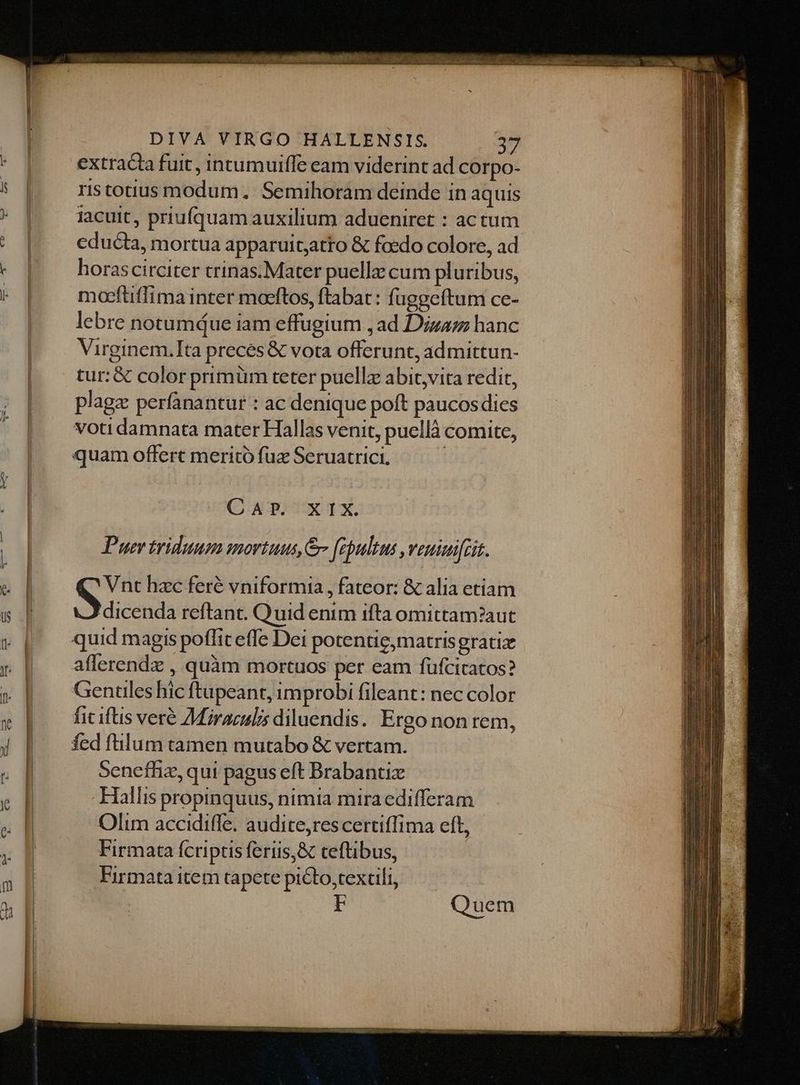 extracta fuit, intumuiffe eam viderint ad corpo- rstotius modum. Semihoram deinde in aquis iacuit, priufquam auxilium adueniret : actum educta, mortua apparuitjatto &amp; foedo colore, ad horascirciter trinas.Mater puellz cum pluribus, maeftiffima inter moeftos, ftabat: fuggeftum ce- lebre notumque iam effugium ,ad Dizaz hanc Virginem.Ita preces &amp; vota offerunt, ad mittun- tur: &amp; color primüm teter puellz abit,vita redit, plage perfanantur : ac denique poft paucos dies voti damnata mater Hallas venit, puellà comite, quam offert meritó fuz Seruatrici. | CA OTXUIX, Puer triduum mortuus, febultus ,veuimifcit. Vnt hzc feré vniformia , fateor: &amp; alia etiam S dicenda reftant. Quid enim ifta omittam?aut quid magis poflfiteffe Dei potentie;matrisgratiz aflerendz , quàm mortuos per eam füfcicatos? Genules hic ftupeant, improbi fileant: nec color fic iftis veré Miraculis diluendis. Ergo non rem, fed filum tamen mutabo &amp; vertam. Senefhiz, qui pagus eft Brabantiz Hallis propinquus, nimia mira edifferam Olim accidiffe. audite,rescertiffima eft, Firmata (fcriptis feriis,&amp; teftibus, Firmata item tapete picto,textili, Quem