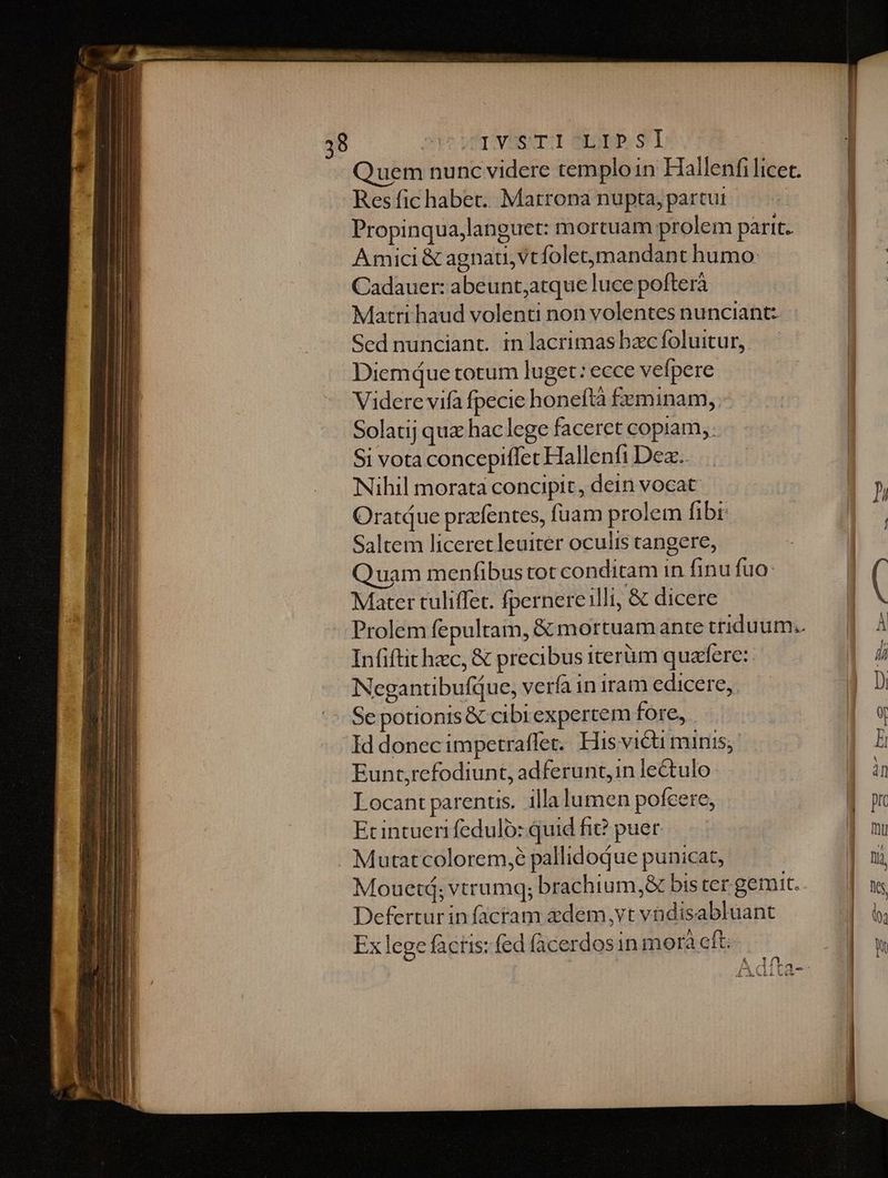 DVUSTT-I SEpP. SI Quem nunc videre temploin Hallenfi licet. Res fic habet. Matrona nupta, partut | Propinqua,languet: mortuam prolem parit. Amici &amp; agna, vtfoletmandant humo: Cadauer: abeunt;atque luce pofterà Matri haud volenti non volentes nunciant: Sednunciant. in lacrimas bxcfoluitur,. Diemque totum luget: ecce vefpere Videre vifa fpecie honeftà feminam, .- Solatij quz haclege faceret copiam, Si vota concepiffet Hallenfi Dez... Nihil morata concipit, dein vocat Oratque przffentes, fuam prolem fibi: Saltem liceret leuiter oculis cangere, Quam menfibus tot conditam in finu fua: Mater tuliffet. fpernere illi, &amp; dicere Infiftit hzc, &amp; precibus iterüm quaere: NegantibufQue, verfa in iram edicere, Se potionis &amp; cibr expertem fore, Id donec impetraffer. His victi minis; Eunt,refodiunt, adferunt, in lectulo Locant parentis. illa lumen pofeere, Ecintueri fedulo: quid fi? puer Mutatcolorem,é pallidoque punicat, Defertur in facram zdem,vt vadisabluant Ex lege facris: fed facerdosin morà cft; Á Mal l| XxVLLV5c )