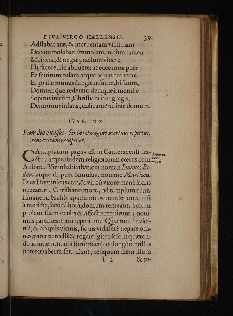 Adftabatarz, &amp; incruentam victimam Deoimmolabat: immolato,iterüm tamen ^ :Moratur,&amp; negat puellum viuerc. ^ Hidicere,ille abnuere: at ecce mox puer Et fpiritum palàm atque aquasemittere. Ergo ille munus fungiturfuum,hi fuum, Dom umque redeunt: denique? à ruenidid Sopitusiterüm,Chriftianiiam gregis, Demoritur infin calicamque init domum. GALLO Xt Pueri din nmiffus , Ge in cuoragine mortuus repertus ep CUILATIYECHDEYUT. Anno eo; &amp;u , atque1bidem religioforum coetus cum 2555. Bobareo Vir inhabitabat,cui nomen Loazges Di- diius,atque 1lli puer bimulus , nomine Martizus. Dies Dominicuserat, € vir cü vxore mané facris operaturi , Chriftiano more, ad templum eunt. Emanent, &amp;alibiapud amicos prandent:nec nifi à meridie,fecüdà horà,domum remeant. Statim prolem fuam oculis &amp; affe&amp;tu requirunt ( noui- mus parentes: )non reperiunt. Quaruntin vici- nià, &amp; ab ipfis vicinis, fiquis vidiffet? negare om- nes,pater percelli:&amp; rogare igiturfefe in quaren- doadiuuent;ficubi forté puer(neclongé tandllus poterat)aberraflet. Eunt, reliquum diem illum I &amp; to-