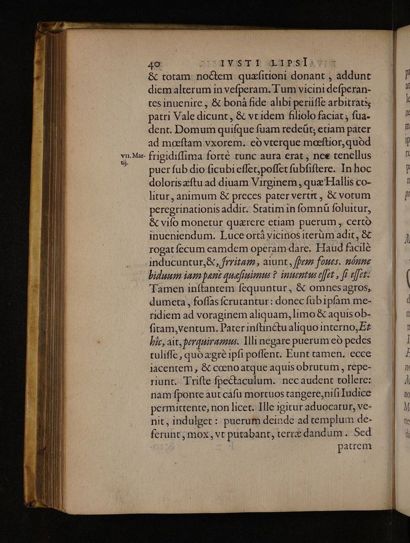 vri. Mar- tij. 40 2r24 Xusm B oxnapislavid &amp; totam: noGtem quzfitioni donant , addunt diemalterum in vefperam. Tum vicini defperan- tes inuenire , &amp; bonà fide alibi perüfle arbitrats; patri Vale dicunt, &amp; vt idem filiolo faciat , fua- dent. Domum quifque fuam redeüt; etiam pater ad maeftam vxorem. có vterque marftior,quoód frigidiffima forté tunc aura erat , nee tencllus puer fub dio ficubi effet;ypoflet fubfiftere. In hoc doloriszftu ad diuam Virginem , qua Hallis co- litur, animum &amp; preces pater vertrt , &amp; vorum peregrinationis addit. Statim in fomná foluitur, &amp; vifo monetur quarere etiam puerum , certo inueniendum. Luce ortà vicinos iterüm adit, &amp; rogat fccum camdem operam dare. Haud facile inducuntur,&amp;, frritam , aiunt , fran foues. nénne biduum iam pant quafiuimus ? inuentus e[[et , ff effet. Tamen inftantem fequuntur, &amp; omnesagros, dumeta , foffas íÍcrutantur: donec fub1pfam me- ridiem ad voraginem aliquam, limo &amp; aquis ob- fitam,ventum. Pater inftin&amp;tu aliquo interno, ££ hic, ait, Perquiramus. lli negare puerum eó pedes tuliffe , quo xgre ipfi poffent. Eunt tamen. ecce iacentem , &amp; coeno atque aquis obrutum , repe- riunt. Trifte fpectaculum. nec audent tollere: nam fponte aut cáfu mortuos tangere,nifi Iudice permittente, non licet. IHle igitur aduocatur, ve- nit, indulget : puerum deinde ad templum de- ferunt; mox, vt putabant, terre dandum. Sed patrem 2c tt RN