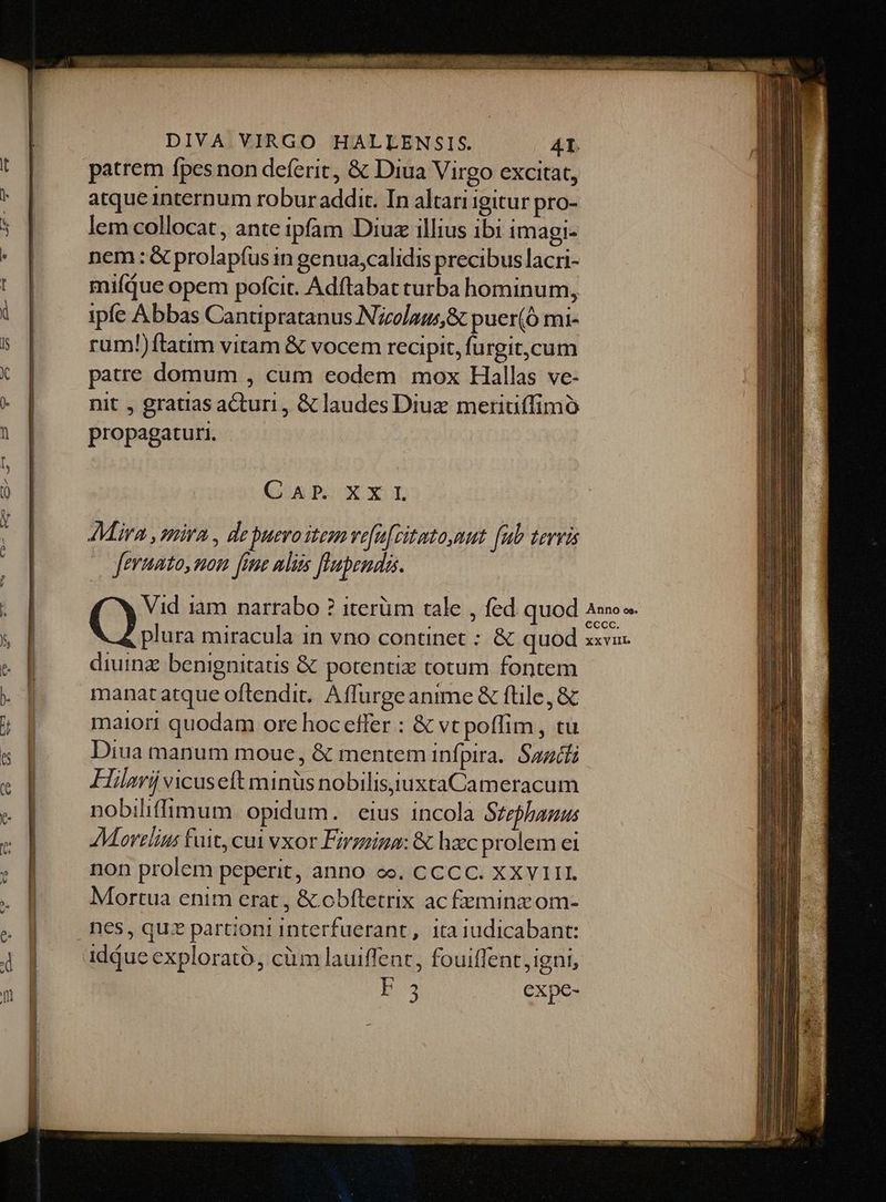 patrem fpes non deferit, & Diua Virgo excitat, atque internum robur addit. In altari igitur pro- lem collocat, ante ipfam Diuz illius ibi imagi- nem : & prolapfus in genua,calidis precibus lacri- miíqdue opem pofcit. Adftabat turba hominum, ipfe Abbas Cantipratanus Nizolaus,& puer(Ó mi- rum!)ftatim vitam & vocem recipit, furgit,cum patre domum , cum eodem mox Hallas ve- nit , gratias acturi , & laudes Diuz meriuffimó propagaturi. - (AP XXL Mira , mira, de puero item vefuzitato,mut (ub tervis feruato, mom fae mliis [abends Vid 1am narrabo ? iterüm tale , fed quod plura miracula in vno continet : & quod diuinz benignitaus & potentiz totum fontem manatatque oftendit. Affurge anime & file, & maiori quodam ore hoc effer : & vt poffim , tu Diua manum moue, & mentem infpira. Sazcfi Hilarii vicuseft minüs nobilisiiuxtaCameracum nobiliffimum. opidum. eius incola Stephanus AMarzlins fuit, cui vxor Firzeina: & hacc prolem ei non prolem peperit, anno eo. CCCC. XXVIII. Mortua enim erat , & obftetrix ac feminz om- i3 expc- Anno os. CCccc. xxVIIL