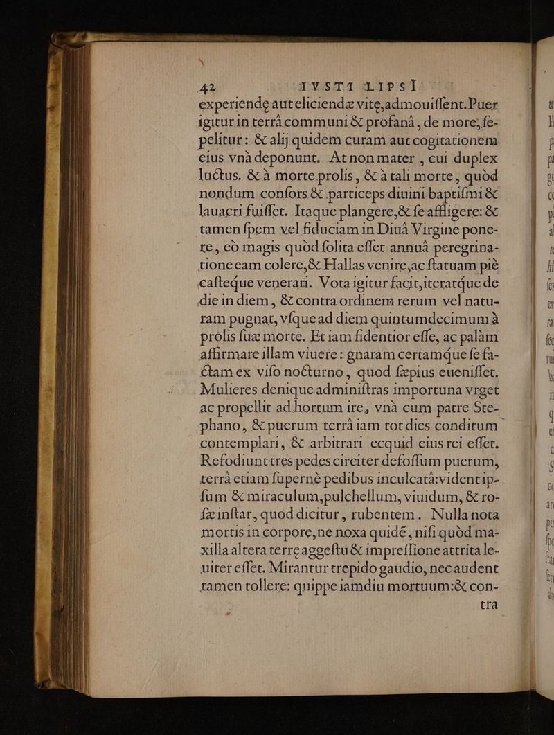 yv TYXS/ITI::LIPST experiende auteliciendz vite;admouiffent.Puer 1giturin terrà communi &amp; profanà , de more; fe- pelitur : &amp; alij quidem curam aut cogitationem ejus vnà deponunt. Atnon mater , cui duplex luctus. &amp; à morte prolis , &amp; à tali runi , quod nondum confors &amp; particeps diuini baprifmi &amp; lauacri fuiffet. Itaque plangere, &amp; fe atlligere: &amp; tamen Ípem vel fiduciam 1n Diuà Virgine pone- re, có magis quód folita effet annuà peregrina- tioneeam colere,&amp; Hallas venire,ac ftatuam pié cafteque venerari. Votaigitur rue iteratque de die in diem , &amp; contra ordinem rerum vel natu- ram pugnat, víqucad diem quintumdecimum à prolis fuz morte. Et iam fidentior effe, ac palàm affirmareillam viuere: gnaram certamquce fe fa- Cam ex vifo nocturno, quod fzpius eueniflet. Mulieres denique ad miniftras importuna vrget ac propellit ad hortum ire, vnà cum patre Ste- contemplari, &amp; arbitrari ecquid eius rei effet. Refodiunttres pedes circiter defoffum puerum, terrà cciam fuperné pedibus inculcatà:videntip- fum &amp; miraculum,pulchellum, viuidum, &amp; ro- Ífxinftar, quod dicitur, rubentem. Nulla nota mortis 1n corpore,ne noxa quiae, nifi quod ma- xilla altera terrcaggeftu &amp; impretlione attrita le- uiter eflet. Mirantur trepido gaudio, necaudent tamen tollere: quippe iamdiu mortuum:&amp; con- tra