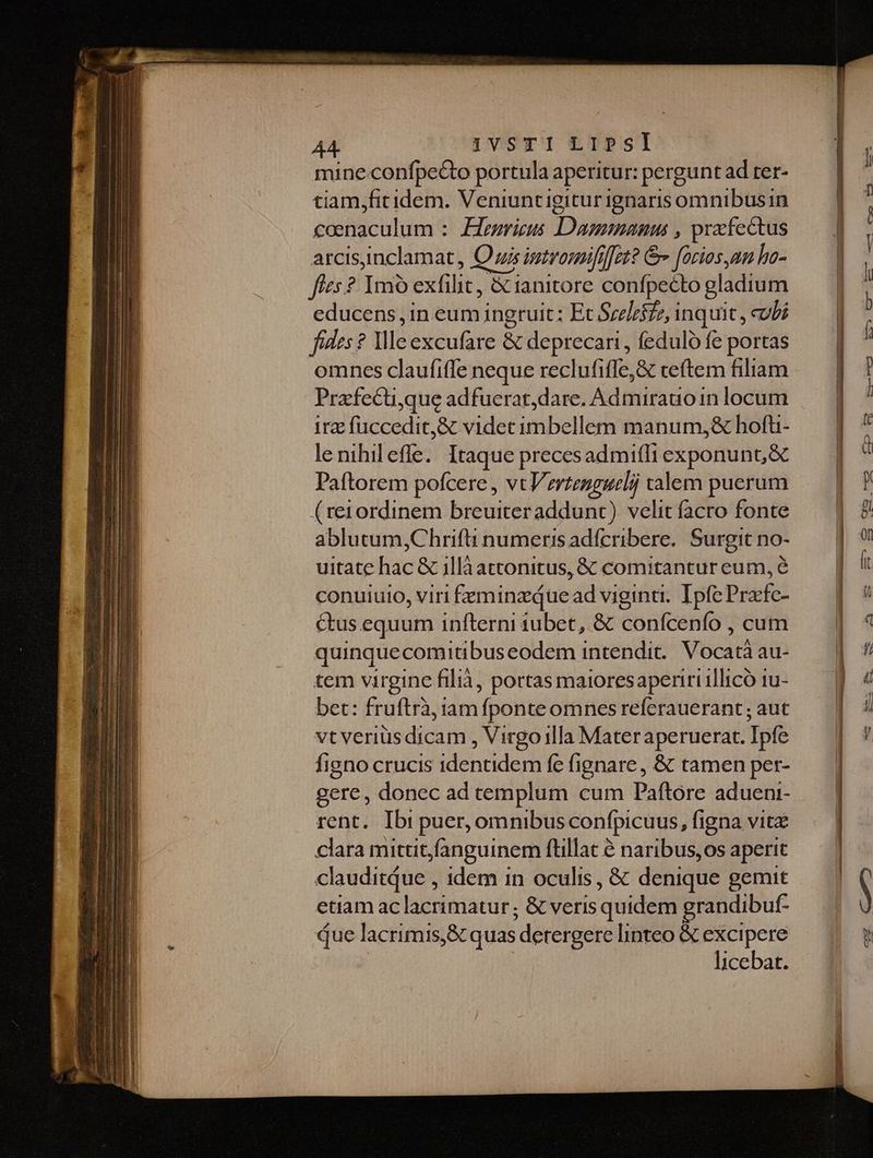 A4. 1vsTI LIPSI mine.confpe&to portula aperitur: pergunt ad ter- tiam,fitidem. Veniuncigitur ignaris omnibus in coenaculum :. Elegricus Damna , pracfectus arcisinclamat, O us imtrorififfet? & foriosum ha- fíes? ImO exfilit, & ianitore confpecto gladium educens ,in eum ingruit; Et Srelzifz, inquit , cubi fides? Ile excufare & deprecari, feduló fe portas omnes claufiffe neque reclufifle,& ceftem filiam Pracfecu,que adfuerat,dare. Admirauoin locum irz fuccedit,& videt imbellem manum,j& hofü- lenihileffe. Itaque precesadmifli exponunt, & Paftorem pofcere , vt Vertenggeli valem puerum (reiordinem breuiteraddunt) velit facro fonte ablutum,Chrifti numeris adícribere. Surgit no- uitate hac & jllà attonitus, & comitantur eum, e conuiuio, viri feminz que ad vigina.. Ipfe Pracfc- ctus equum infterni tubet, & conícenfo , cum quinquecomitibuseodem intendit. Vocat au- tem virgine filià, portas maioresapenriillicó tu- bet: fruftrà, iam fponte omnes referauerant ; aut vt veriüsdicam , Virgo illa Materaperuerat. Ipfe figno crucis identidem fe fignare, & tamen per- gere, donec ad templum cum Paftore adueni- rent. Ibi puer, omnibus confpicuus, figna vitz clara mittitfanguinem flillat à naribus,os aperit clauditQue , idem in oculis, & denique gemit etiam aclacrimatur; & veris quidem grandibuf- Que lacrimis,Scquas detergere linteo & excipere : | licebat.