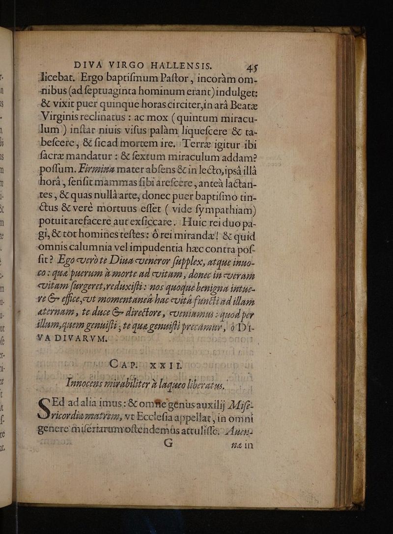 Jicebat. Ergo baptifmum Paftor , incoràm om. nibus (ad feptuaginta hominum eranc)indulget: -&amp; vixit puer quinque horascirciterjinarà Beatz Virginis reclinatus : ac mox ( quintum miracu- lum ) infar niuis vifus:palàm liquefcere: &amp;c ta- facra mandatur : &amp; fextum miraculum addam? horà , fenfit mammas fibi arefcere , anteà lactan- tes , &amp; quas nullàarte; donec puer baptifino tin- potuitarefacere autexficcare . Huic rei duo pa- gi, &amp;ctothominesteftes: Ó rei miranda! &amp; quid it? Ego cuero te Dina curneror [abblex, atque inua- euitam [mraeretreduxifli s uos quogue benigna intus- CAP; XXIL TInnoctus wowaliliter 2 lnquea liberatus. ( Ed adalia imus: &amp; omflegenusauxilij AMe- J'ricordiazmatyim, vc Ecclefia appellat jin onint G 124 1n