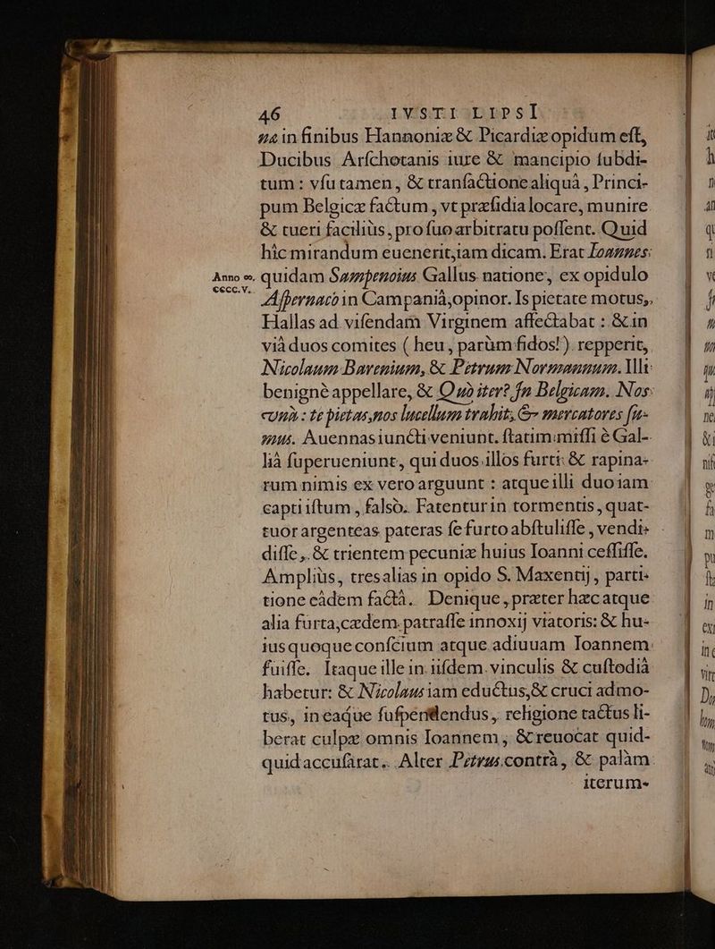 Cecc.v.. 46 : LVISmrr3BpPSI in finibus Hanaoniz & Picardie opidum eft, tum: vfu tamen, & tranfactione aliquá , Princi- pum Belgicz factum, vt prafidia locare, munire. & tueri facilius, pro fuo arbitratu poflent. .Q uid hic mirandum eueneritiam dicam. Erat Zoazzes: Hallas ad. vifendamn Virginem affectabat :: &in vià duos comites ( heu , parüm fidos! ). repperit, Nicolaum Bavenium, & Petrum Normanuum. lt cum : te pietas mos lucelluga trahit; & meveatores [n uus. Auennasiunctiveniunt. ftatim;mifli é Gal-- lià füperueniunt, qui duos illos furti: & rapina- rum nimis ex vero arguunt : atqueilli duoiam captiiftum , falso. Fatenturin tormentis , quat- tuorargenteas pateras fe furto abítuliffe , vendi: diffe ,.& trientem pecuniz huius Ioanni ceffiffe. Amplius, tresalias in opido S. Maxenuyj , parti: alia fürtaj;czdem:. patrafle innoxij vtatoris: & hu- iusquoque confcium atque.adiuuam Ioannem: fuifle. Itaque ille in iifdem. vinculis & cuftodia habetur: & Nicolaus iam eductus, & cruci admo- tus, ineaque fufperillendus ,. religione tactus li- berat culpe omnis Ioannem , & reuocat quid- Iteru me