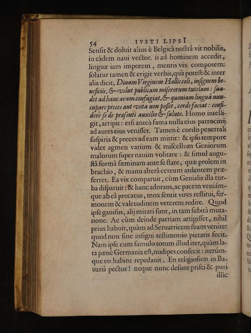 | IvsTI LIPSI Senfit & doluit alius é Belgicà noftr vir nobilis; in càdem naui vector. isad. hominem accedit ,. lingux iam 1mpotem , mentis VIx compotem: folatur tamen & erigit verbis,quà poteft:& inter alia dicic, Dizsm Virginem Halliscoli, infignem be- nficiis, G cuelut publicar smirarum tuteluen : [un- det ad haue ava confugint, & quoniam lingua mum- cupere preces att cuota non poffit , cordefaciat : confi- deve [à de prafzuti auxilio Jf eliute. Homo intelli- git arripit: etfianteà fama nulla eius patrocintj. ad aureseius veniffet.. Tamené cordis penetralr fufpiria & precesad eam mittit: & ipfo tempore videt agmen varium mifcellum Geniorum. malorum füper nauim volitare :: & fimul augu- 94 form £eminam ante fe ftare quie. prolem in brachio , & manu alterà cereum ardentem prz- ferret. Ea vix comparuit , cm Genialis illa tur- ba difpáruit: & hancadorans,ac pacem veniám-- que ab cà precatus , mox fentit vires reftitui, fer-- monem & valetudinem veterem redire. Quod: ipfe gauifus, alij mirati funt, in tam fu bità muta- tione. Ac cüm deinde patriam attigiflet, nihil prius habuit, quàm ad'Seruatricem fuam venirez quod non fine infigni teftimonio pictatis fecit. Nam ipíe cum famulo totum illud iter,quàm la- ta pzné Germania eftnudipes confecit : iterüm- que co habitu repedauit.. En religiofum. in Da- uarià pectus | neque nunc defu ntprifci& puri illic