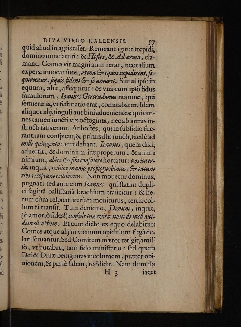 quid aliud in agriseffet. Remeant igitur trepidi, domino nunciaturi: & Hoffes , & Ad avma , cla- mant. Comes vir magnianimierat , nectalium expers: inuocat fuos, erga Gr zquos exbedrent, fe- queritur , figuis fidem Gr fe amaret. Sumulipfe in equum , abit, afequitur: & vnà cum ipfo fidus famulorum , Iesnzes Gertrudanus nomine , qui Íemiermis, vt feílinatio erat , comitabatur. Idem aliquot alij,finguli aut bini aduenientes: qui om- nes tamen iuncti vix oCtoginta, necab armis in- ftructi fatiserant.. At hoftes, quiin fübfidio fue- rant,iam confpicui,& primis illis iuncti, facilé ad ille quingentos accedebant. Togzpzs , quem dixi, aduertit, & dominum irzproperum , & animi nimium, 2Lirz &- fibi zonalere hortatur: gos igter- eit, inquit y cuilioy zzamus bropugnabimus , & tutum tibi verzptuq veddeuus.. Non mouetur dominus, pugnat: fedante eum Ioazzes. qui ftatim dupli- ci fagittà balliftarià brachium traiicitur : & he- rum cüm refpicit iterum moniturus, tertia col- luméi tranfit. Tum denique, Dorizr , inquit, (6 amor;ó fides!) zonfule tua cuite: nam de me qui- dem rft atium. Eccum dicto ex equo delabitur: Comes atque alij in vicinum opidulum fugà de- lati feruantur.Sed Comitem mzror tetigit,amif- fo, vt putabat, tam fido minifterio : fed quem Dei & Diuz benignitas incolumem , prater opi- nionem,& pzné fidem , reddidit. Nam dum ibi H 3 lacet