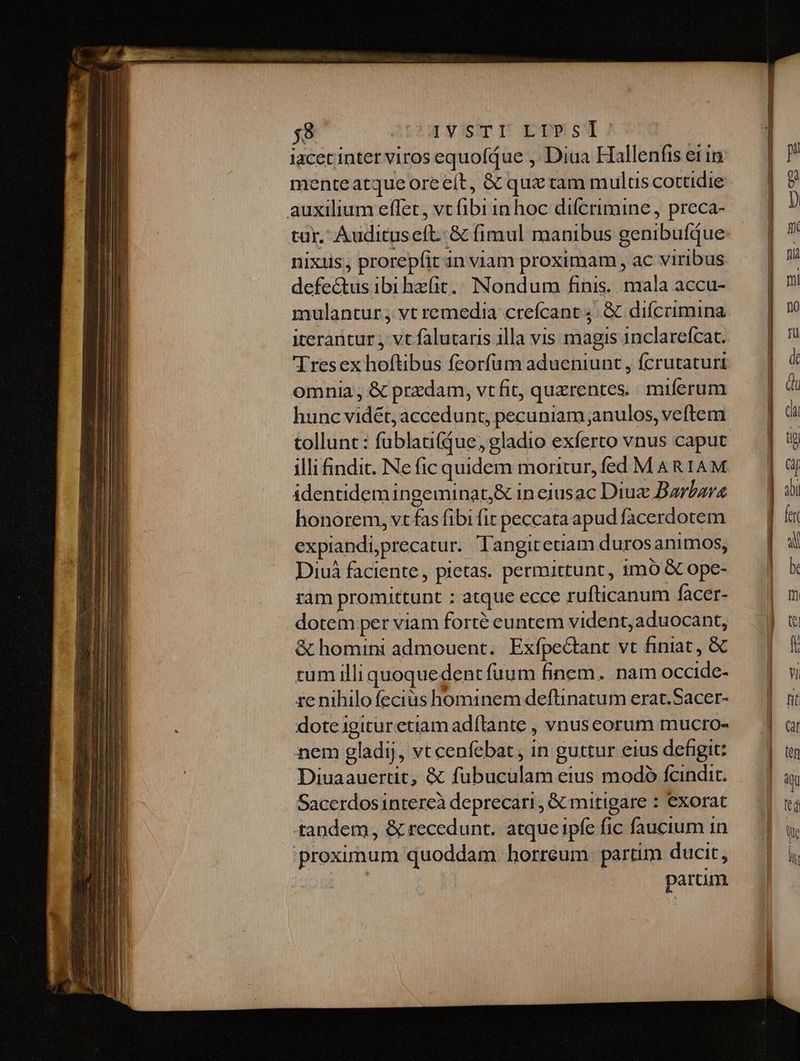 $8 IV/SITE ETPS! iacet inter viros equofjue , Diua Hallenfis ei in menteatque oreeít, & qux tam mulus cottidie auxilium effet, vt (ib11n hoc difcrimine , preca- tur. Audituseft..& fimul manibus genibufque nixus, prorepfit an viam proximam , ac viribus defe&us ibi hzfit.; Nondum finis. mala accu- mulantur , vt remedia crefcant 4. & difcrimina iterantur , vt falutaris illa vis magis 1nclarefcat. 'Tresex hoftibus feorfum adueniunt , fcrutacuri omnia , & przdam, vtfit, quzrentes.. miferum hunc vidét, accedunt, pecuniam anulos, veftem tollunt : fublani(que, gladio exferto vnus caput illi indit. Ne fic quidem moritur, fed MARIAM identidem ingeminat,& ineiusac Diuz Barbare honorem, vt fas fibi fit peccata apud facerdotem expiandiprecatur. Tangitetiam durosanimos, Diuà faciente, pietas. permittunt, imó GC ope- ram promittunt : atque ecce rufticanum facer- dotem per viam forté euntem vident,aduocant, & homini admouent. Exfpe&tant vt finiat, & tum illi quoquedent fuum finem. nam occide- re nihilofeciüs hominem deftinatum erat.Sacer- dote igitur ctiam adftante , vnuseorum mucro- nem gladij, vt cenfebat, in guttur eius defigit: Diuaauertit, & fubuculam eius modó fcindit. Sacerdosinterecà deprecari , Gc mitigare : exorat tandem, & recedunt. atque ipfe fic faucium 1n proximum quoddam horreum. partim ducit, | param