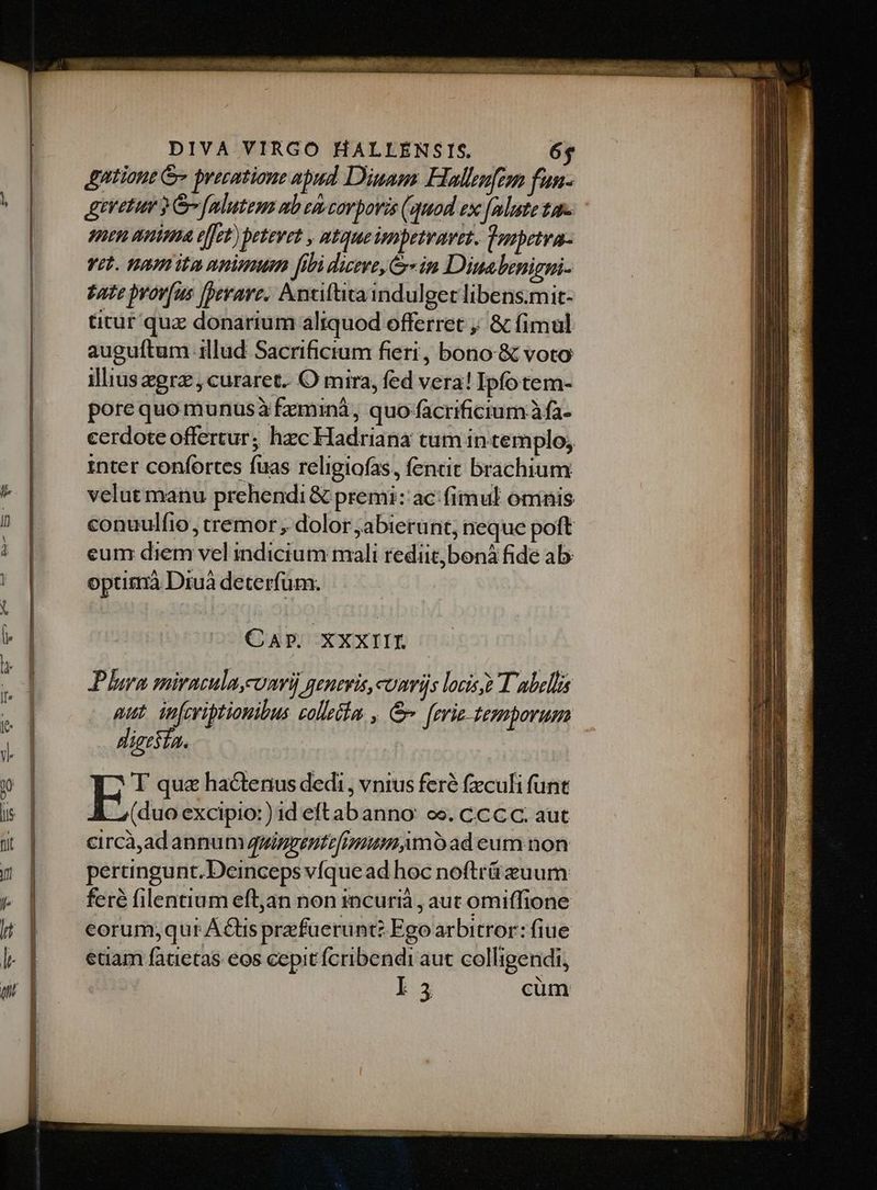 &amp;ntione G« precatione apud Diuam Hallufom fun- Atretur 2 Go falutem ab ei carpovis (quod ex [mlute tar. - 1nen anima effet) petevet , ntqueimpetvavet. Vosbetva- vit. naimita animum [ibi deve, in Diuabenigni- tate pyov[us [erare. Antiftta indulget libens.mit- titur quz donarium aliquod offerret ; &amp; fimul auguftum 1llud Sacrificium fieri , bono: &amp; voto illiusegra , curaret. O mira, fed vera! Ipfotem- pore quo munusà fzminà, quo-facrificium àfa- cerdote offertur; hzc Hadriana tum in templo; inter confortes fuas religiofas, fentit brachium velutmanu prehendi &amp; premi: ac: fimul omnis conuulfio, tremor , dolor ; abierunt, neque poft eum diem vel indicium mali rediit boná fide ab: optitnà Druà deterfüm. CAP. XXXIII. Plura miraculmconri) genevis,comris locis T abellia aut ipfeviptiouibus tollet. , &amp;- ferie- temporum dieesía. E qua hactenus dedi, vnius feré feculi funt (duo excipio:) id eftabanno: oe. ccc C. aut eircà,ad annum quiggentefimum,mo ad eum non pertingunt. Deinceps vfque ad hoc noftrázuum feré filentium eftjan non incurià , aut omiffione eorum;qui A&amp;tis przfuerünt? Ego arbitror: fiue etiam fatietas eos cepit fcribendi aut colligendi, I5 cüm