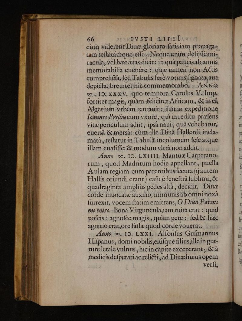 cüm viderent. Diu: gloriam-fatisiam ptopagas | Y tam teftarámque effe; dNequeenim défüdemi- | : racula, velhaczetas: dicit: inquà paucisab annis —] Doce euenére : quz tamen non. Acus comprehéfa,fed;Eabulisferévotmisfignateaut — | ( dapi breuitet'hiccomimemorabo. ANNO. | z o1325 XA, «quo tempore Carolis. V; Imp: l6 buta magis, quàm feliciter Africam ; &amp; in cà l | Algerium vrbem. tentauic :; fuiran expeditione |: lonunes Pref uscum vxore, quiin reditu pracfens |a VIE periculum adiit, ipsà naui, quà à vehebatur, a euersà &amp; mersà:-cüm alle Du Hallenfi 1ncla- |» matà, teftaturin Tabulà incolumem fefeatque WW illam euafiffe: &amp; modum vltrà non addit. |... E Anno oo. 12. LX111I. Mantua Carpctano- E rum , quod Madritum hodie appellant, puella — | . Aulam regiam cum parentibus fecuta (jyjautem € Hallis oriundi erant) cafu e feneftrà fublimi, &amp; quadraginta amplius pedesal tà , decidit. Diuz corde inuocata auxilio, immunis ab omni noxà furrexit, vocem ftatim emittens, O Diza Parens e tuere. -Bona Virguncula, iam tuità erat : quid pofcis : ? agniofce magis , quàm pete; fed &amp; hac agnitio erat,ore faflz quod corde vouerat. Amo co. 12. LXX1.. Álfonfus Guímannus Hifpanus, domi nobilis,eiüfque filiusjlle1n gut- ture letale vulnus , hicin capite exceperant ; &amp;à medicisdefperatiac relicti ,ad Diu huius opem verfi,