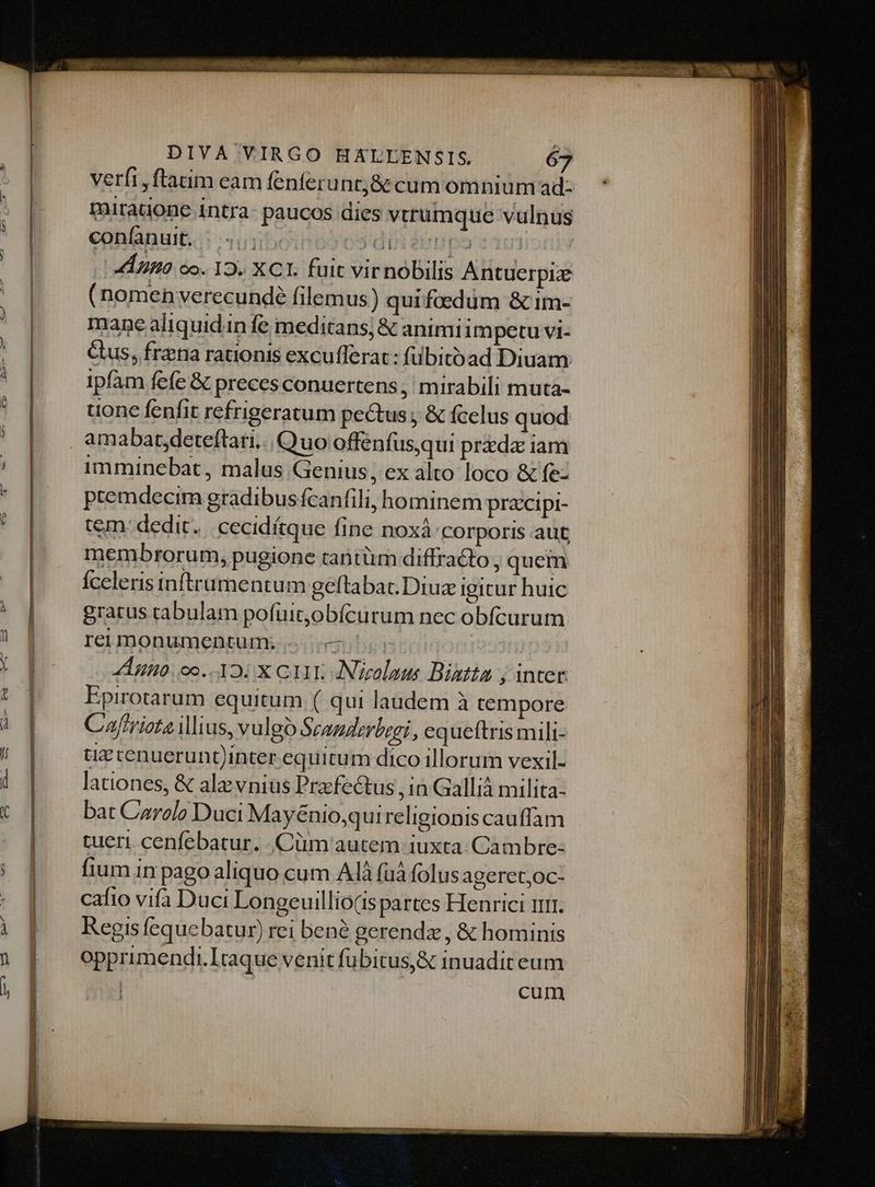 LISEENSEUm- verfi, ftatim eam fenferuntj&amp; cum omnium ad- miratione intra- paucos dies vtrumque vulnus (nomen verecunde filemus) quifaedum &amp; im- mane aliquidn fe meditans; &amp; animiim petu vi- Gus, frena rationis excufferat: fübitoóad Diuam ipfam fefe &amp; preces conuertens , mirabili muta- uone fenfit refrigeratum pectus; &amp; fcelus quod amabat,deteftari, Quo offenfusqui preda iam imminebat, malus Genius; ex alto loco &amp; fe- premdecim gradibus fcanfili, hominem pracipi- tem: dedit. cecidítque fine noxàá corporis aut membrorum, pugione tantüm diffracto, quem Íceleris inftrumentum geftabat.Diuz igicur huic gratus tabulam pofüuit,obícurum nec obfícurum reumonumentum; «cu | Anno: 00..12: X CIA ANeolous Bistta ; intet Epirotarum equitum ( qui laudem à tempore Caftriota Mius, vulgo Scanderbegi,, equeftris mili- tid tenuerunt)nter equitum dico illorum vexil- lationes, &amp; ala vnius Pra fectus , in Galli milita- bat Carolo Duci Mayénio,qui religionis cauffam tueri cenfebatur. Cüm autem iuxta: Cambre- fium in pago aliquo cum AIÀ (uà folus ageret;oc- cafio vifa Duci Longeuillio(ts partes Henrici unit. Regis fequebatur) rei bené gerendz , &amp; hominis opprimendi.Itaque venit fübitus&amp; inuadit eum cum