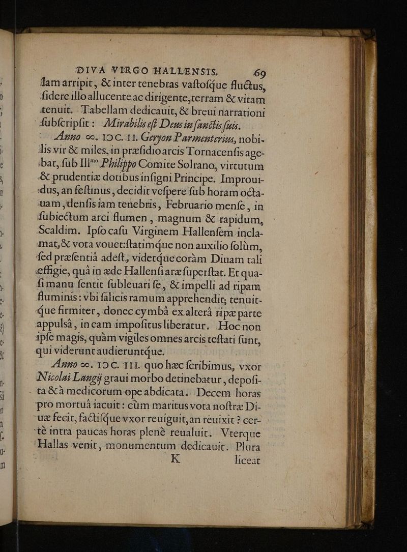 STO UEER4E ES 700007 Tam arripit, & inter tenebras vaftofdue fluctus, fidere illo allucente ac di rigente,terram & vitam tenuit. -Tabellam dedicauit, & breui narrationi dis vir & miles,in prafidioarcis Tornacenfis age- bat, fub Ili* Phil?pe Comite Solrano, virtutum & prudenti doubusinfigni Principe. Improui- dus, an feftinus , decidit vefpere füb horam octa- uam ,denfisiam tenebris, Februario menfe , in fubiectum arci flumen , magnum & rapidum, Scaldim. Ipfocafu Virginem Hallenfem incla- mat, & vota vouet:ftaumdue non auxilio folum, fed przcfentià adeft, videtáuecoràm Diuam cali effigie, quà in zde Hallenfiarzfuperftat. Et qua- fimanu fentit fubleuari fe, & impelli ad ripam fluminis: vbi falicis ramum apprehendit; tenuit- que firmiter, donec cymbà ex alterá ripz parte appulsá, in cam impofitusliberatur. .Hoc non 1pfe magis, quàm vigiles omnes arcis teftati funt, A ngo oo. 12 C. 11H. quo hzc fcribimus, vxor Nicolai Laugij graui morbo detinebatur , depofi- Vterque K liceat