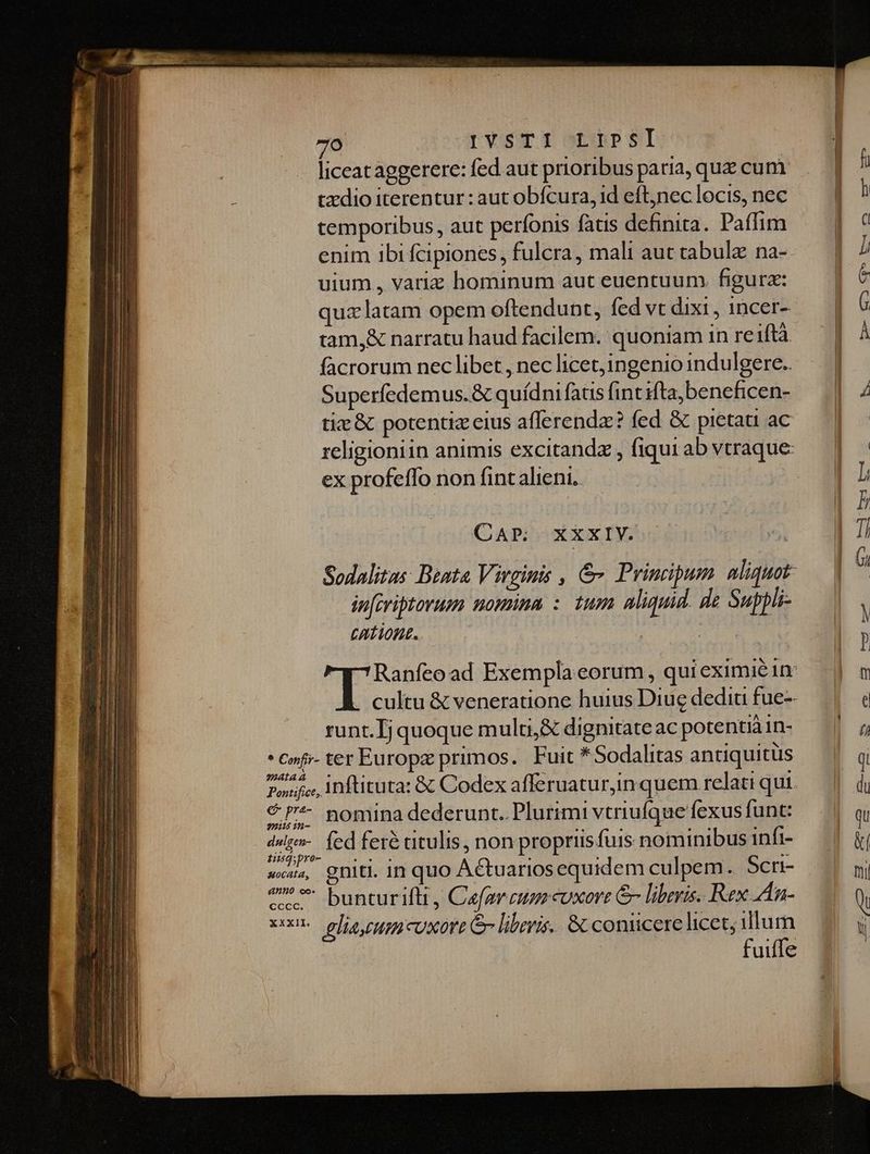 liceat aggerere: fed aut prioribus paria, que cum tzdio iterentur: aut obfcura, id eft,nec locis, nec temporibus, aut perfonis fatis definita. Paffim enim ibi fcipiones, fulcra, mali aut tabulae na- uium , variz hominum aut euentuum. figura: quz latam opem oftendunt, fed vt dixi, 1ncer- tam,&amp; narratu haud facilem. quoniam in reiftà facrorum nec libet , nec licet,ingenio indulgere. Superfedemus.&amp; quídni fatis (int ifta, beneficen- tiz &amp; potentiz eius afferendz? fed &amp; pietau ac ex profeffo non fintalieni.. CAP: Sodalitas Dent Virginis , &amp; Principum aliquot- inferitovum nomina :. tum aliquid. de Suppli- CATIORL.. T. 7Ranfeoad Exempla eorum , qui eximie in: XXXIV. | PT runt. Ij quoque multi,&amp; dignitate ac potentià n- * cof» ter Europz primos. Fuit *Sodalitas antiquitüs ?a4taa pofi. Inftituta: &amp; Codex afferuatur,in quem relati qui. € P? nomina dederunt. Plurimi vtriufque fexus funt: 44 2H- inpr fed feré ctulis, non propriis fuis nominibus infi- ws, gniti. in quo Actuariosequidem culpem.. Scri- ^ * bunturiftt, Cefgrcum cuxore &amp; liberis. Rex An- xxn ghe uou cUxort Gr liberis. &amp; coniicere licet; dm fuiffe