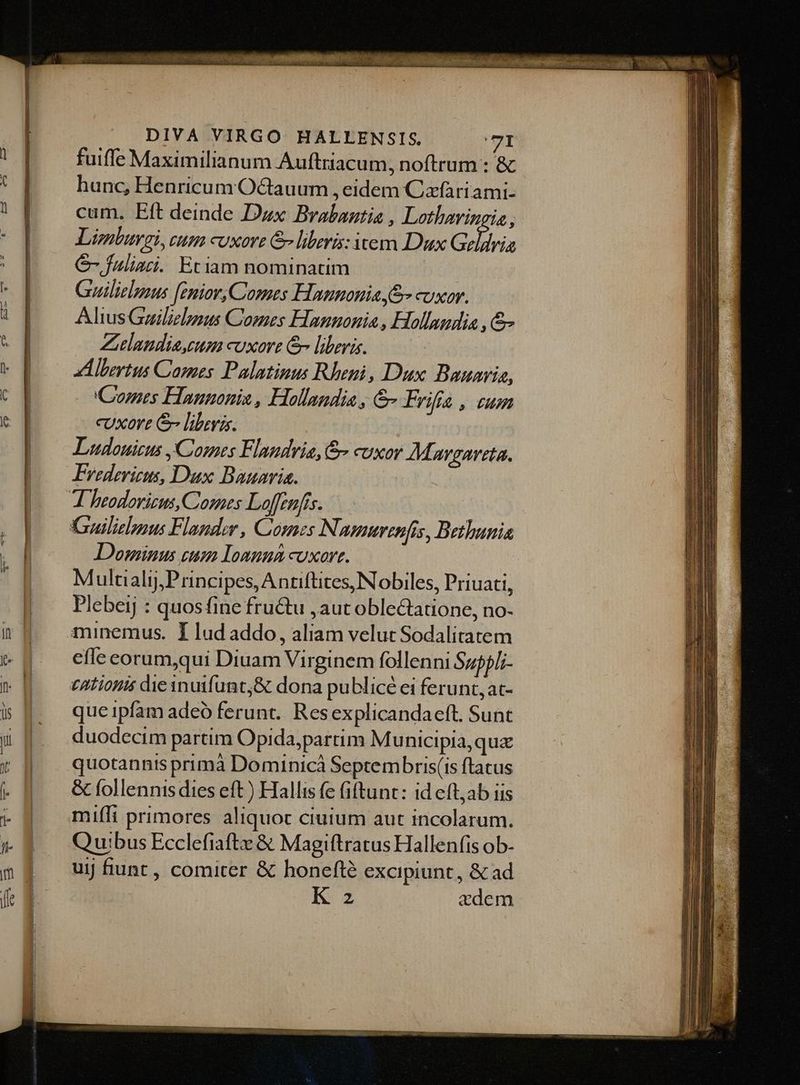 fuiffe Maximilianum Auftriacum, noftrum : '& hanc, Henricum 'Octauum , eidem Cxfariami- cum. Eft deinde Dux Brabantia , Lothavingia, Limlurgi, tum cuxore & liberis: item Dux Geldrig C fuliaci. Etiam nominatim Guilielpzus [enior,Comes Hannonia S cuxor. AliusGailiebaus Comes Hanuonia , Hollandia , & Zielandia,cum cuxore &- liberas. ! d lertus Cames Palatinus Rheni, Dux Bauaria, C'omes Hannonia, Hollandia , &- Frifa, um cUxort & liberis. Ludouicus Comes Flandria, cuxor Mavgarsta. Fredericus, Dux Bauaria. Dominus cum Iomuna cuxort. Multiali,Principes,Antiftites, Nobiles, Priuati, Plebeij : quosfine fru&u ,aut oblectatione, no- minemus. I lud addo, aliam velut Sodalitatem effe eorum,qui Diuam Virginem follenni Suppli- que ipfam adeó ferunt. Res explicandaeft. Sunt duodecim partim Opida,partim Mu nicipia,qua quotannis primà Dominicà Septembris(is ftatus & follennis dies eft) Hallis fe fiftunt: id eft;ab iis mifft primores aliquoc ciuium aut incolarum. Quibus Ecclefiafte & Magiftratus Hallenfis ob- uij funt , comiter & honeft? excipiunt, & ad K z zdem