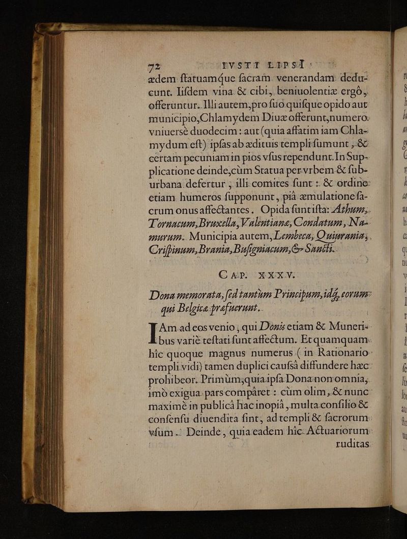 zdem ftatuamque facram. venerandam: dedu- cunt. Iifdem vina. & cibi, beniuolentiz ergó, offeruntur. Illiautem,pro fuo quifque opidoaut vniuersé duodecim : aut (quia affatim iam Chla- mydum eft) ipfasab xdituis templifumunt ,-& certam pecuniamin pios vfus rependunt.In Sup- plicatione deinde,cüm Statua pervrbem & fub- etiam humeros füpponunt , pià zmulatione fa- Crilpinum, B vania, Dufieniarum,& Sanili.. Q AP CXXXW qui Belgiza-prafuerunt.. prohibeor. Prim ümjquia1pfa Dona non omnia; maximé in publicà hac inopià , multa confilio &