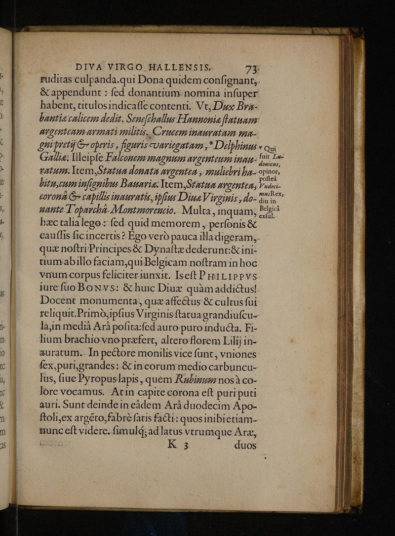 ruditas culpanda.qui Dona quidem confignant,. &amp; appendunt : fed donantium. nomina infuper: habent, titulosindicaffe contenti. Vc, Dux Bra- buntia calicem dedit. Senefehallus Hannonia flatuam AVOCHLEAD av ihatà militis, C'yucem inmurataum sa- Eni pretij G operis , figuris cuavitgatuen ,* Delphinus » ou Gallia; leipfe Falzomeza zagnusm avgenteum inna duc vatum. IvemStatua donata avpenten , muliebri fna. opinor, bitu, eum infianibus Bauaris; Vern Statum avgentta, Veo EOYOHA Gr capillis inmuttis, ipfius Dina Virginis , do- nS nante T opavoha- Mantznoreucio.. Multa , inquam; Pesic bzc talialego :: fed quid memorem ,, perfonis &amp; cauffis ficincerus ? Ego veró pauca iladigeram,. quz noftri Principes &amp; Dynaftz dederunt:&amp; ini- tiumxabillo faciamquiBelgicam noftram in hoc: vnum corpus feliciteriunxit. Iseft P piLIPPVS iure fuo BoNvs: &amp; huic Diuz quàm addictusl. Docent monumenta; qux affectus &amp; cultus fui: reliquit. Primójipfius Virginis ftatuagrandiufcu- làn medià Arà pofita:fed auro puro inducta, Fi- lium brachio vno praefert, altero florem Lilij in- auratum.. In pectore monilisvice funt, vniones fex,purigrandes: &amp; ineorum medio carbuncu- Ius, fiue Pyropuslapis , quem Ruiz nosà co- lore vocamus. Atin capite corona eft puriputi auri. Sunt deindein eàdem Ará duodecim Apo- ftoli;ex argéto,fabré fatis facti: quosinibietiam- uunc eft videre. fimulá; ad latus vtrumque A rx, EK: duos