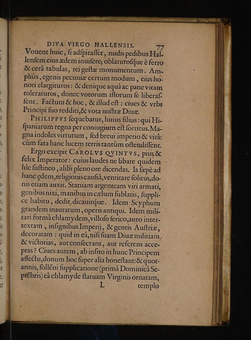Vouent huic, fi adfpiraffet , nudis pedibus Hal- lenfem eiusdem inuifere; oblatu rofque é ferro &amp; cerà tabulas, reigeftz monumentum. Am. pliüs, egenis pecuniz cerrum modum , eius ho. nori elargituros: &amp; deniqueaquáac pane vitam toleraturos, donec votorum iftorum fe liberat: fent. Factum &amp; hoc, &amp; illud eft : ciues &amp; vrbs Principi fuo redditi,&amp; vota noftrz Diu. PniriPPvs fequebatur, huius filius: qui Hi- fpaniarum regna per coniugium eft fortitus.Ma- gna indoles virtutum , fed breui imperio &amp; vicá: cum fata hanc lucem terristantüm oftendiffenr. Ergo excipit CAROLVS OQVINT YS, pius &amp; felix Imperator: cuiuslaudes ne libare quidem - hic fuftineo , alibi pleno ore dicendas. Is fx pé ad hanc edem,religionis caufsá,ventirare folitus,do- nis etiam auxit. Statuam argenteam viri armati, genibusnixi, manibus in czlum füblatis, fuppli- ce habitu , dedit,dicauitáue. Idem Scyphum grandem inauratum , operis antiqui, Idem mili- tari formá chlamydem,yillofo ferico,auro inter- textam , infignibus Imperij, &amp; gentis Auftriz, decoratam : quid in eà,nifi fuam Diuz militiam / &amp; victorias, aut confecrans , aut referens acce- ptas? Ciuesautem , ab infito in hunc Principem affectudonum hoc fuper alia honeftant:&amp; quot- annis, folléni fupplicationc (primà Dominicá Se- ptébris) cà chlamyde ftatuam Virginis ornatam, | templo