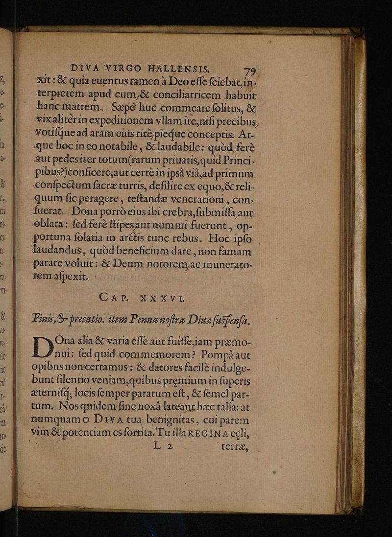 Xit: € quia euentus tamen à Deo effe fciebat,in- terpretem apud eum;& conciliatricem habuit hanc matrem. Sape huc .commeare folitus, & vixaliterin expeditionem vllam ire;nifi precibus, voulíquead aram eius rit? piedue conceptis. Ac- que hoc in eo notabile , & laudabile: quód ferà aut pedesiter totum(rarum priuatis,quid Princi- pibus?)conficere,aut certé in ips viàad primum confpectum facra turris, defilire ex equo,& reli- quum fic peragere , teftandz venerationi , con- Íuerat.: Dona porrócius ibi crebra,fübmiffa aut oblata: fed fere ftipesaut nummi fucrunt , op- portuna folatia in arctis tunc rebus. Hoc ipfo laudandus, quód beneficium dare , non famam parare voluit : & Deum notorem,ac muncrato- rem aípexit. CAP; XXXVL Finis S preentio. item Penna noftra Dina fasfenfa. Do» alia & varia effe aut fuiffejiam prazmo- nui: fed quid commemorem? Pompàaut opibus noncertamus : & datores facile indulge- bunt filentio veniam,quibus premium in füperis zternifd; locisfemper paratum eft , & femel par- tum. Nosquidem fine noxà lateant hac talia: at numquamo Div tua benignitas, cui parem IX terra,