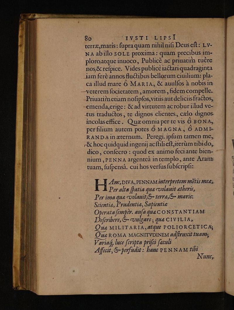 Ul terrz,maris: fapraquam nihil nifi Deus eft: 1.v- NA abillo soLE proxima: quam precibus 1m- ploroatque inuoco, Publicé ac priuatim. tuére nos& refpice. Vides publicé ractari quadraginta jam feré annos fluGtibus bellorum ciuilium: pla- ca illud mare Óó MARIA, & auulfos à nobis in —veterem focietatem ,amorem , fidem compelle. -Priuatiinetiam nofipfos,vitiis aut deliciis fractos, -emenda,erige: & ad virtutem ac robur iilud ve- tus traductos, te dignos clientes, cxlo dignos. incolaseffice. Quz omnia per te vis Ó BONA, perfilium autem potes Ó MAGNA, Ó ADME- RANDA inzternum.. Peregi. ipfum tamen me, ,& hocquidquid ingenij acfüliefljirerüm tibrdo; nium , PENNA argentea in templo, ante Aram: ^ . i . tuam, fufpensà. cui hos verfus fubfcripfiz B dee, DIVA, PENNAMIMÉEVDYELEPA TELLS THUAS, Per alto [atia qua cuolauit atheris, Per ima qua colauit er terra o smaris: Srientia, Prudentia, Sapientit/-—..0— Operata fonptr. au[uqua C ONSTANTIAM Defcribere, & cUHlgart , qua C1V YLIA, ! Onus MILITARIA, Z/f//e POLIORCETICA; Qus ROMA MAGNITVDINEM 44 /frztxit $147 Variaá, luce fcripta prifei fazuli j Affait, &- prrfudis : han v E N.N AM tili Nunc, Mu T UEM to eun RAF