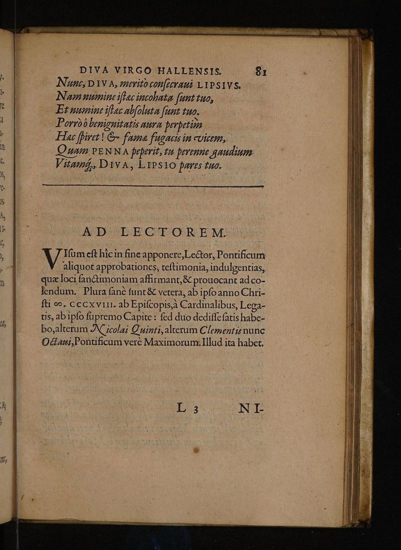 [Nutt D YV A, nerito con[etraui LYPS1VS. Numine iftac incohata [unttuo, — Et numine iftac abfoluta funt tuo. Porro b benignitatis auram perpetim Hae iret | & faena fugacisin coiem, Quam PENNA frprrit, tu perenne gaudium: Vitama, D1v A, LrPSt1O fares tuo. AD LECTOREM:'. 7 Ifum eft hicin fineapponere,;Le&tor, Pontificum aliquot approbationes, teftimonia, indulgentias, quz loci fanctimoniam affirmant, & prouocant ad co- lendum. Plura àne funt & vetera, ab ipfo anno Chri- fti e». cccxvirr. ab Epifcopis Cardinalibus, Lega- tis, ab ipfo füpremo Capite : fed duo dediffe fatis habc- bo,alterum JN ;cola; Quinti, alterum Clemeztzr nunc Odaui,Ponuficum veré Maximorum: IIlud ita habet,