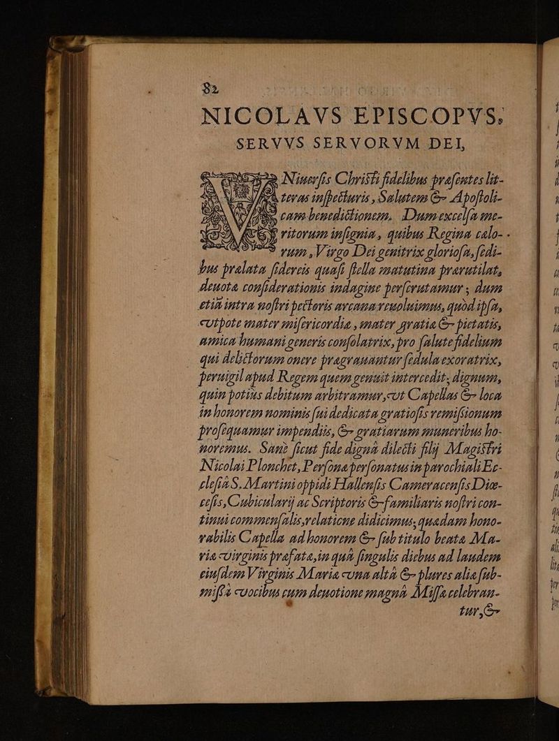 NICOLAVS EPISCOPVYS, SERVVS SERVORVM DEI, A eese Niwerfis Christi fidelibus pra[eutes lit- NE V/A teras in[petluris , Salutem &amp; Apoffoli- rS NL cam benedictioneen. Dumexeel[a ene- | o9 rum Virgo Dei genitrix gloriofa, fedi- Tus pralata fidereis quafi flellm znatutina pravutilat, deuota, comfiderationis indagine peefirutamum , dum gti intra noftri betoris aveo euoluimms, quod ipfa, «utpote aptev mifericordia , snater gratia &amp; pietatis, amica lunam generis confolagrix, pro falute fidelium - qui debtforum onere pragraunutur fedulmexoratrix, peruigil apud Regem quem geuuit uteveedit, dignum, quim potins debitum awbitrasmur,cut Capelas &amp; lora dp honorem nominis [ui dedicatum gvatiofis vemiftionum jrofequamum impendi, &amp;- pyatimrum muneribus ho- dovemus. Sun ficut fide digna dilecti fij Magistri ANizolai Plonchet, Pev(onaper[ommtus im pavochiali Ez- elefia S. M awtinioppidi Hallenfis Caenevaeenfis Dia- Etfis, Cubiculavi ac Scriptoris &amp;-faemiliaris noftri con- tint commen[alis,reluticne didicionus, quadnen hono- valilis Capella ad honorem &amp;- [ub titulo bemta Ma- Via uirginis praf tain qua fingulis diebus ad laudem eiu[dem Vireinis M meia unm alta &amp;pluves alia fub- smiffa cuocibus cum deuotione pmagná Mf celebraa- tur ye