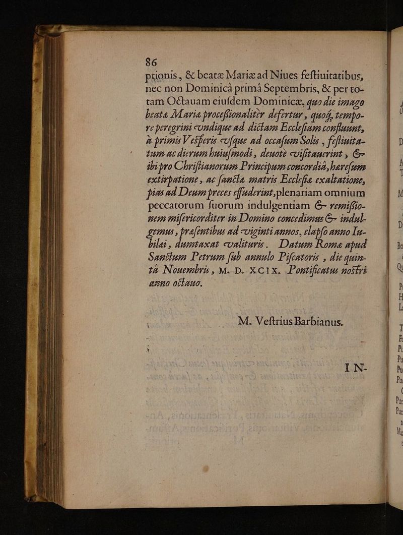 püonis , &amp; beatz Mariz ad Niucs feftiuitatibus, nec non Dominicá primá Septembris, &amp; per to- tam Octauam eiufdem Dominice, quo die ipzago beata M avia proceffiomaliter deferta , quos, tempo- ye pevegrimi cundique ud. ditam Ecclefiaem confluunt, à primis Vesperis cufque nd occafum Solis , fzfliuita- tum nc dierum huiu[modi , deuote cuifitauerint , &amp; ibi pro Chriffiamorum Principum comtordin, havefuem extirbatione , ac [antia, sumtris Ecclefra exaltatione, jin ad Deum preces efuderint, plenariam omnium peccatorum fuorum indulgenuam € rezziffio- uem mifevizorditer im Domino concedimus &amp;- indal- tonus , prafentibus md viginti numos, elapfo auno In- Santium Petrum [ub aumulo Pifcatoris , die quin- gazuo oítauc. M. Veftrius Barbianus. IIN- a xum a